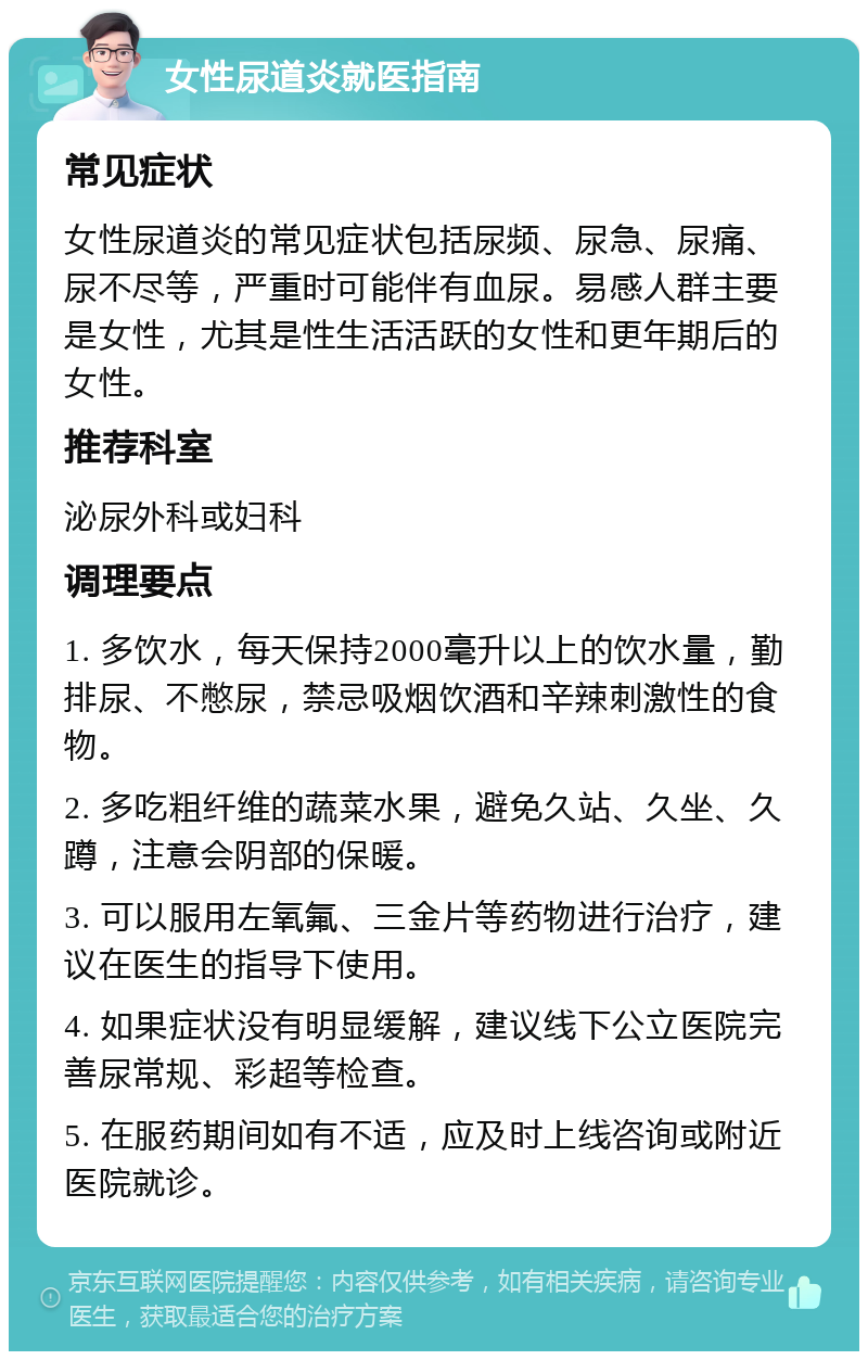 女性尿道炎就医指南 常见症状 女性尿道炎的常见症状包括尿频、尿急、尿痛、尿不尽等，严重时可能伴有血尿。易感人群主要是女性，尤其是性生活活跃的女性和更年期后的女性。 推荐科室 泌尿外科或妇科 调理要点 1. 多饮水，每天保持2000毫升以上的饮水量，勤排尿、不憋尿，禁忌吸烟饮酒和辛辣刺激性的食物。 2. 多吃粗纤维的蔬菜水果，避免久站、久坐、久蹲，注意会阴部的保暖。 3. 可以服用左氧氟、三金片等药物进行治疗，建议在医生的指导下使用。 4. 如果症状没有明显缓解，建议线下公立医院完善尿常规、彩超等检查。 5. 在服药期间如有不适，应及时上线咨询或附近医院就诊。