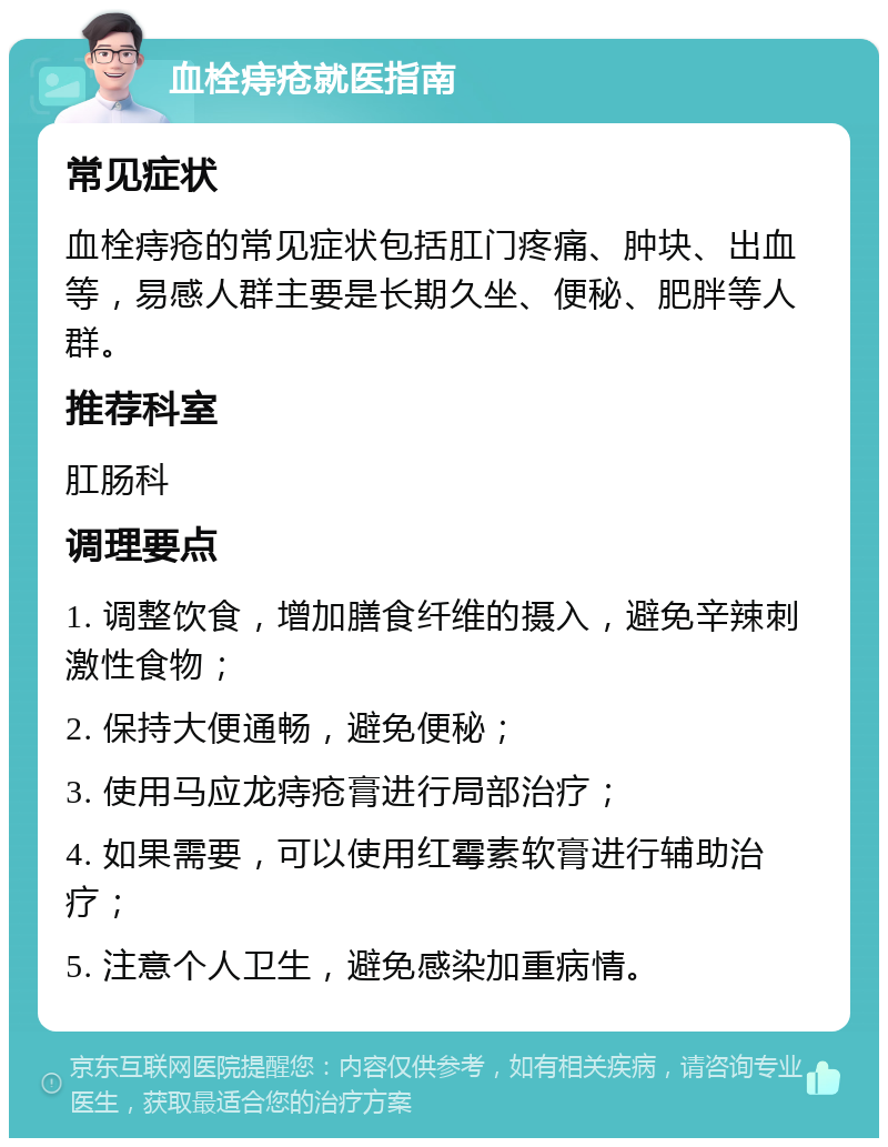 血栓痔疮就医指南 常见症状 血栓痔疮的常见症状包括肛门疼痛、肿块、出血等，易感人群主要是长期久坐、便秘、肥胖等人群。 推荐科室 肛肠科 调理要点 1. 调整饮食，增加膳食纤维的摄入，避免辛辣刺激性食物； 2. 保持大便通畅，避免便秘； 3. 使用马应龙痔疮膏进行局部治疗； 4. 如果需要，可以使用红霉素软膏进行辅助治疗； 5. 注意个人卫生，避免感染加重病情。