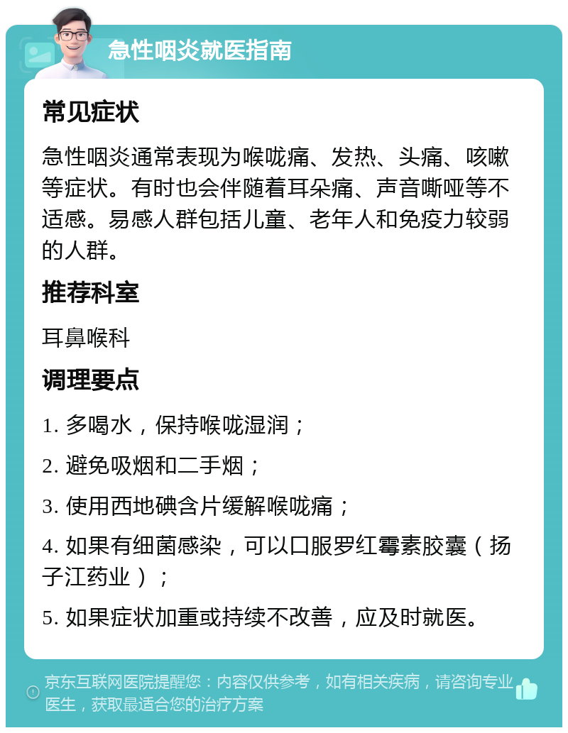 急性咽炎就医指南 常见症状 急性咽炎通常表现为喉咙痛、发热、头痛、咳嗽等症状。有时也会伴随着耳朵痛、声音嘶哑等不适感。易感人群包括儿童、老年人和免疫力较弱的人群。 推荐科室 耳鼻喉科 调理要点 1. 多喝水，保持喉咙湿润； 2. 避免吸烟和二手烟； 3. 使用西地碘含片缓解喉咙痛； 4. 如果有细菌感染，可以口服罗红霉素胶囊（扬子江药业）； 5. 如果症状加重或持续不改善，应及时就医。