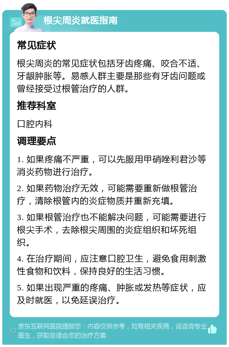 根尖周炎就医指南 常见症状 根尖周炎的常见症状包括牙齿疼痛、咬合不适、牙龈肿胀等。易感人群主要是那些有牙齿问题或曾经接受过根管治疗的人群。 推荐科室 口腔内科 调理要点 1. 如果疼痛不严重，可以先服用甲硝唑利君沙等消炎药物进行治疗。 2. 如果药物治疗无效，可能需要重新做根管治疗，清除根管内的炎症物质并重新充填。 3. 如果根管治疗也不能解决问题，可能需要进行根尖手术，去除根尖周围的炎症组织和坏死组织。 4. 在治疗期间，应注意口腔卫生，避免食用刺激性食物和饮料，保持良好的生活习惯。 5. 如果出现严重的疼痛、肿胀或发热等症状，应及时就医，以免延误治疗。