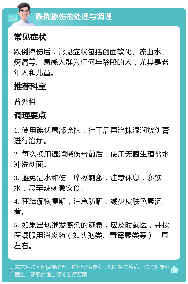 跌倒擦伤的处理与调理 常见症状 跌倒擦伤后，常见症状包括创面软化、流血水、疼痛等。易感人群为任何年龄段的人，尤其是老年人和儿童。 推荐科室 普外科 调理要点 1. 使用碘伏局部涂抹，待干后再涂抹湿润烧伤膏进行治疗。 2. 每次换用湿润烧伤膏前后，使用无菌生理盐水冲洗创面。 3. 避免沾水和伤口摩擦刺激，注意休息，多饮水，忌辛辣刺激饮食。 4. 在结痂恢复期，注意防晒，减少皮肤色素沉着。 5. 如果出现继发感染的迹象，应及时就医，并按医嘱服用消炎药（如头孢类、青霉素类等）一周左右。