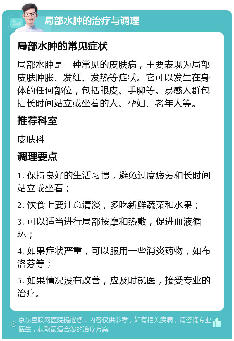 局部水肿的治疗与调理 局部水肿的常见症状 局部水肿是一种常见的皮肤病，主要表现为局部皮肤肿胀、发红、发热等症状。它可以发生在身体的任何部位，包括眼皮、手脚等。易感人群包括长时间站立或坐着的人、孕妇、老年人等。 推荐科室 皮肤科 调理要点 1. 保持良好的生活习惯，避免过度疲劳和长时间站立或坐着； 2. 饮食上要注意清淡，多吃新鲜蔬菜和水果； 3. 可以适当进行局部按摩和热敷，促进血液循环； 4. 如果症状严重，可以服用一些消炎药物，如布洛芬等； 5. 如果情况没有改善，应及时就医，接受专业的治疗。