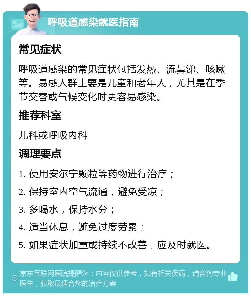 呼吸道感染就医指南 常见症状 呼吸道感染的常见症状包括发热、流鼻涕、咳嗽等。易感人群主要是儿童和老年人，尤其是在季节交替或气候变化时更容易感染。 推荐科室 儿科或呼吸内科 调理要点 1. 使用安尔宁颗粒等药物进行治疗； 2. 保持室内空气流通，避免受凉； 3. 多喝水，保持水分； 4. 适当休息，避免过度劳累； 5. 如果症状加重或持续不改善，应及时就医。