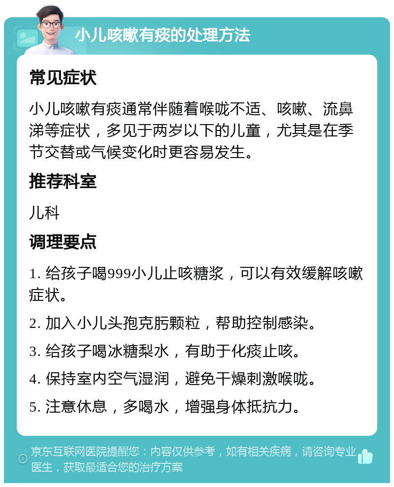 小儿咳嗽有痰的处理方法 常见症状 小儿咳嗽有痰通常伴随着喉咙不适、咳嗽、流鼻涕等症状，多见于两岁以下的儿童，尤其是在季节交替或气候变化时更容易发生。 推荐科室 儿科 调理要点 1. 给孩子喝999小儿止咳糖浆，可以有效缓解咳嗽症状。 2. 加入小儿头孢克肟颗粒，帮助控制感染。 3. 给孩子喝冰糖梨水，有助于化痰止咳。 4. 保持室内空气湿润，避免干燥刺激喉咙。 5. 注意休息，多喝水，增强身体抵抗力。