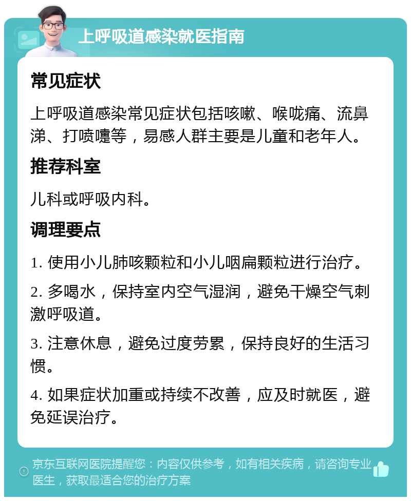 上呼吸道感染就医指南 常见症状 上呼吸道感染常见症状包括咳嗽、喉咙痛、流鼻涕、打喷嚏等，易感人群主要是儿童和老年人。 推荐科室 儿科或呼吸内科。 调理要点 1. 使用小儿肺咳颗粒和小儿咽扁颗粒进行治疗。 2. 多喝水，保持室内空气湿润，避免干燥空气刺激呼吸道。 3. 注意休息，避免过度劳累，保持良好的生活习惯。 4. 如果症状加重或持续不改善，应及时就医，避免延误治疗。