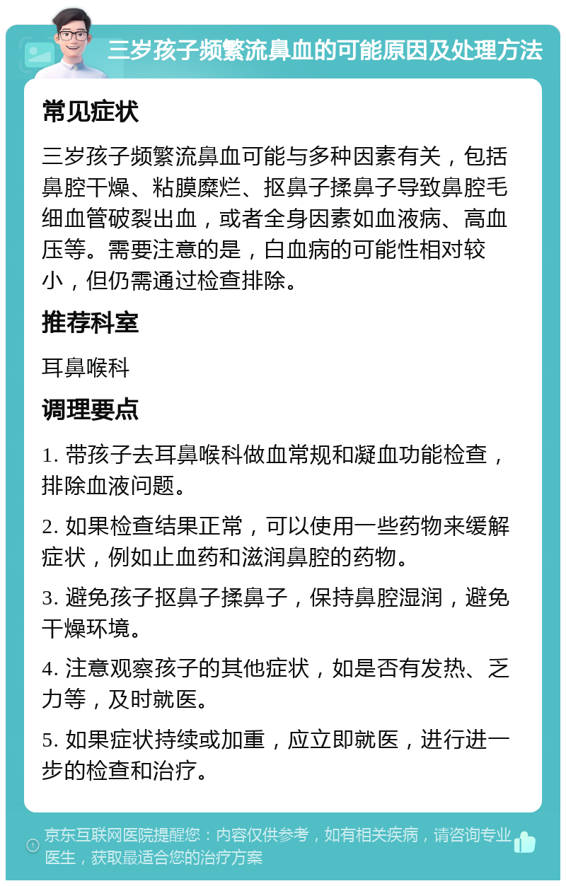 三岁孩子频繁流鼻血的可能原因及处理方法 常见症状 三岁孩子频繁流鼻血可能与多种因素有关，包括鼻腔干燥、粘膜糜烂、抠鼻子揉鼻子导致鼻腔毛细血管破裂出血，或者全身因素如血液病、高血压等。需要注意的是，白血病的可能性相对较小，但仍需通过检查排除。 推荐科室 耳鼻喉科 调理要点 1. 带孩子去耳鼻喉科做血常规和凝血功能检查，排除血液问题。 2. 如果检查结果正常，可以使用一些药物来缓解症状，例如止血药和滋润鼻腔的药物。 3. 避免孩子抠鼻子揉鼻子，保持鼻腔湿润，避免干燥环境。 4. 注意观察孩子的其他症状，如是否有发热、乏力等，及时就医。 5. 如果症状持续或加重，应立即就医，进行进一步的检查和治疗。