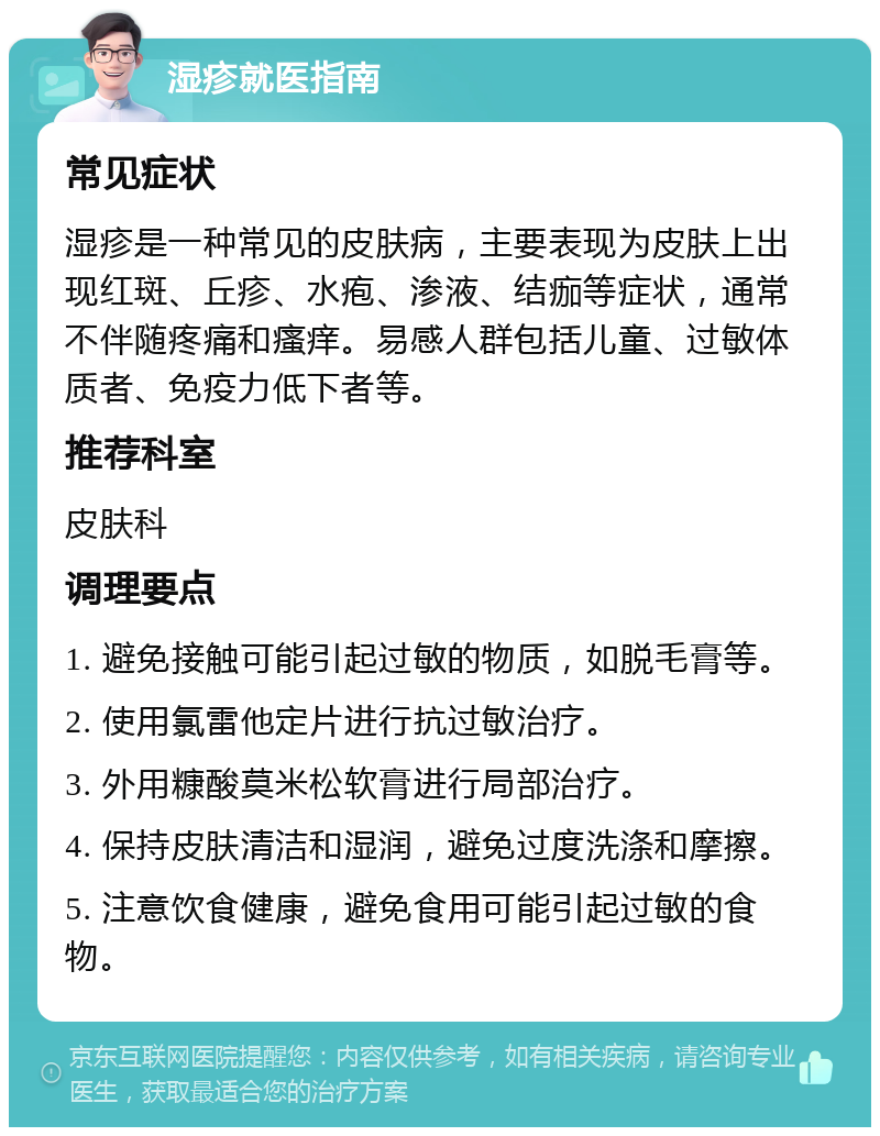 湿疹就医指南 常见症状 湿疹是一种常见的皮肤病，主要表现为皮肤上出现红斑、丘疹、水疱、渗液、结痂等症状，通常不伴随疼痛和瘙痒。易感人群包括儿童、过敏体质者、免疫力低下者等。 推荐科室 皮肤科 调理要点 1. 避免接触可能引起过敏的物质，如脱毛膏等。 2. 使用氯雷他定片进行抗过敏治疗。 3. 外用糠酸莫米松软膏进行局部治疗。 4. 保持皮肤清洁和湿润，避免过度洗涤和摩擦。 5. 注意饮食健康，避免食用可能引起过敏的食物。