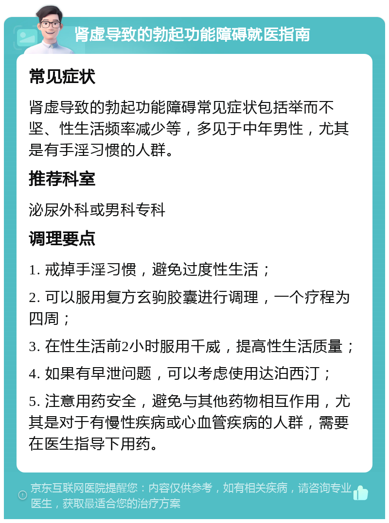 肾虚导致的勃起功能障碍就医指南 常见症状 肾虚导致的勃起功能障碍常见症状包括举而不坚、性生活频率减少等，多见于中年男性，尤其是有手淫习惯的人群。 推荐科室 泌尿外科或男科专科 调理要点 1. 戒掉手淫习惯，避免过度性生活； 2. 可以服用复方玄驹胶囊进行调理，一个疗程为四周； 3. 在性生活前2小时服用千威，提高性生活质量； 4. 如果有早泄问题，可以考虑使用达泊西汀； 5. 注意用药安全，避免与其他药物相互作用，尤其是对于有慢性疾病或心血管疾病的人群，需要在医生指导下用药。