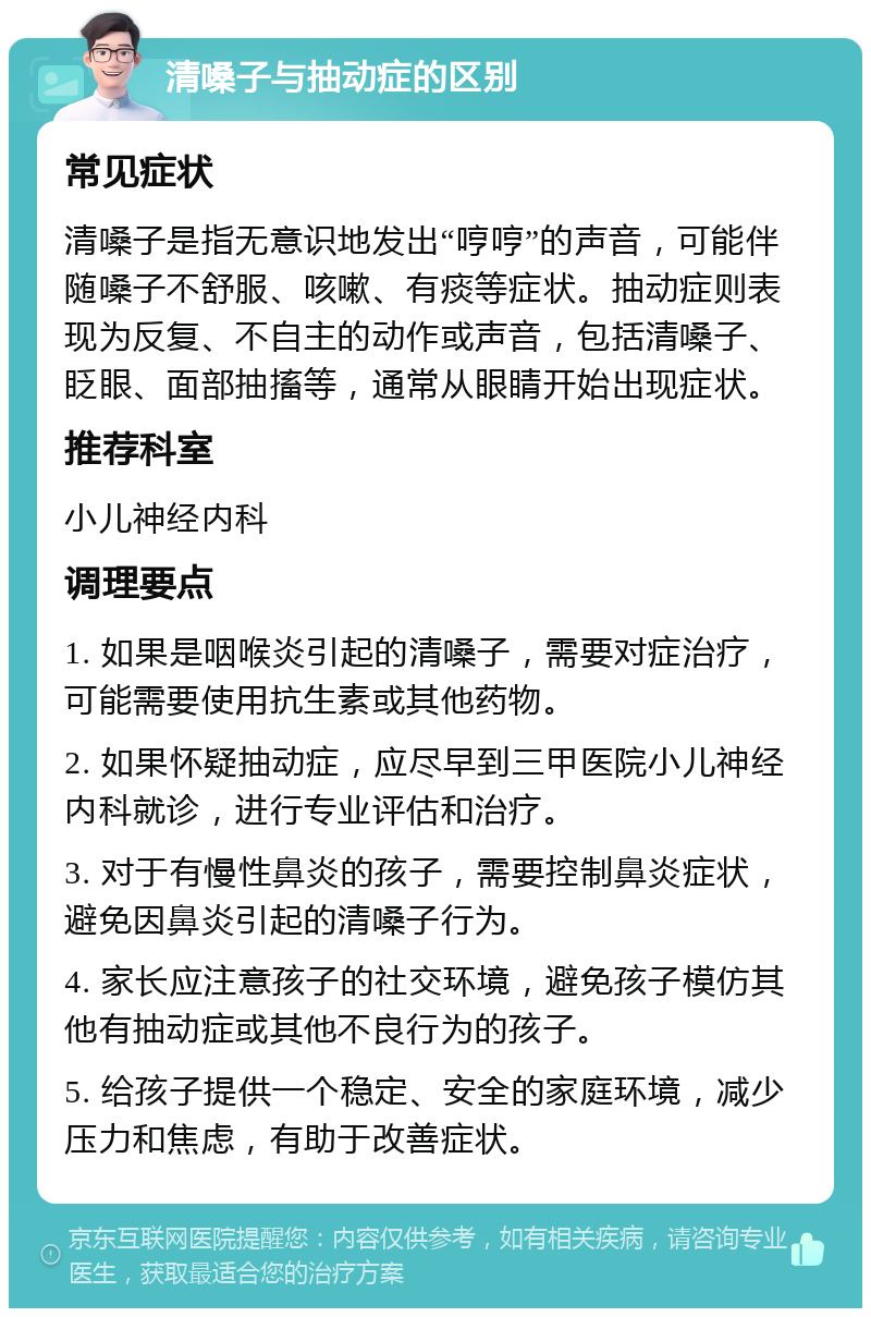 清嗓子与抽动症的区别 常见症状 清嗓子是指无意识地发出“哼哼”的声音，可能伴随嗓子不舒服、咳嗽、有痰等症状。抽动症则表现为反复、不自主的动作或声音，包括清嗓子、眨眼、面部抽搐等，通常从眼睛开始出现症状。 推荐科室 小儿神经内科 调理要点 1. 如果是咽喉炎引起的清嗓子，需要对症治疗，可能需要使用抗生素或其他药物。 2. 如果怀疑抽动症，应尽早到三甲医院小儿神经内科就诊，进行专业评估和治疗。 3. 对于有慢性鼻炎的孩子，需要控制鼻炎症状，避免因鼻炎引起的清嗓子行为。 4. 家长应注意孩子的社交环境，避免孩子模仿其他有抽动症或其他不良行为的孩子。 5. 给孩子提供一个稳定、安全的家庭环境，减少压力和焦虑，有助于改善症状。