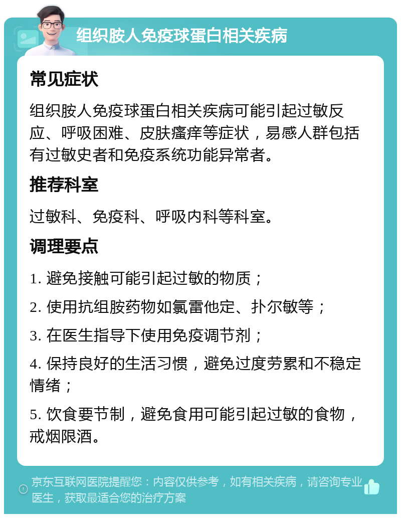 组织胺人免疫球蛋白相关疾病 常见症状 组织胺人免疫球蛋白相关疾病可能引起过敏反应、呼吸困难、皮肤瘙痒等症状，易感人群包括有过敏史者和免疫系统功能异常者。 推荐科室 过敏科、免疫科、呼吸内科等科室。 调理要点 1. 避免接触可能引起过敏的物质； 2. 使用抗组胺药物如氯雷他定、扑尔敏等； 3. 在医生指导下使用免疫调节剂； 4. 保持良好的生活习惯，避免过度劳累和不稳定情绪； 5. 饮食要节制，避免食用可能引起过敏的食物，戒烟限酒。