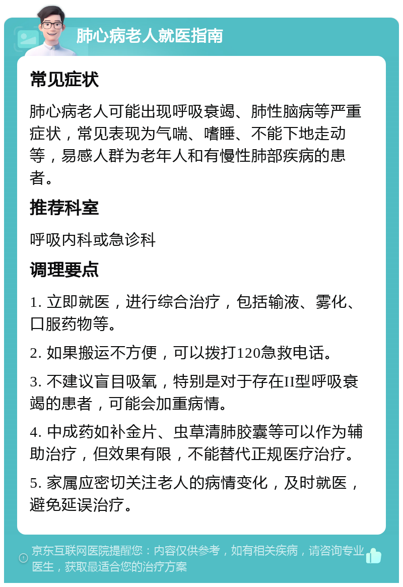 肺心病老人就医指南 常见症状 肺心病老人可能出现呼吸衰竭、肺性脑病等严重症状，常见表现为气喘、嗜睡、不能下地走动等，易感人群为老年人和有慢性肺部疾病的患者。 推荐科室 呼吸内科或急诊科 调理要点 1. 立即就医，进行综合治疗，包括输液、雾化、口服药物等。 2. 如果搬运不方便，可以拨打120急救电话。 3. 不建议盲目吸氧，特别是对于存在II型呼吸衰竭的患者，可能会加重病情。 4. 中成药如补金片、虫草清肺胶囊等可以作为辅助治疗，但效果有限，不能替代正规医疗治疗。 5. 家属应密切关注老人的病情变化，及时就医，避免延误治疗。