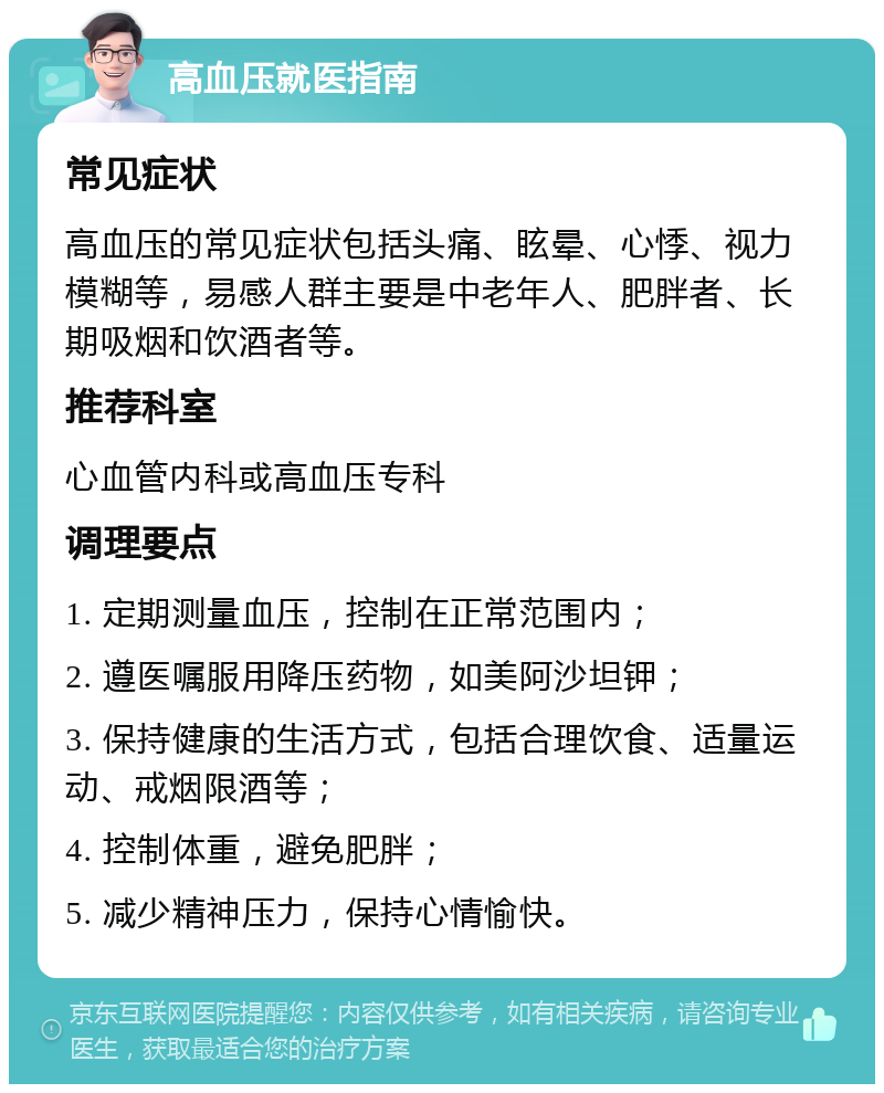 高血压就医指南 常见症状 高血压的常见症状包括头痛、眩晕、心悸、视力模糊等，易感人群主要是中老年人、肥胖者、长期吸烟和饮酒者等。 推荐科室 心血管内科或高血压专科 调理要点 1. 定期测量血压，控制在正常范围内； 2. 遵医嘱服用降压药物，如美阿沙坦钾； 3. 保持健康的生活方式，包括合理饮食、适量运动、戒烟限酒等； 4. 控制体重，避免肥胖； 5. 减少精神压力，保持心情愉快。