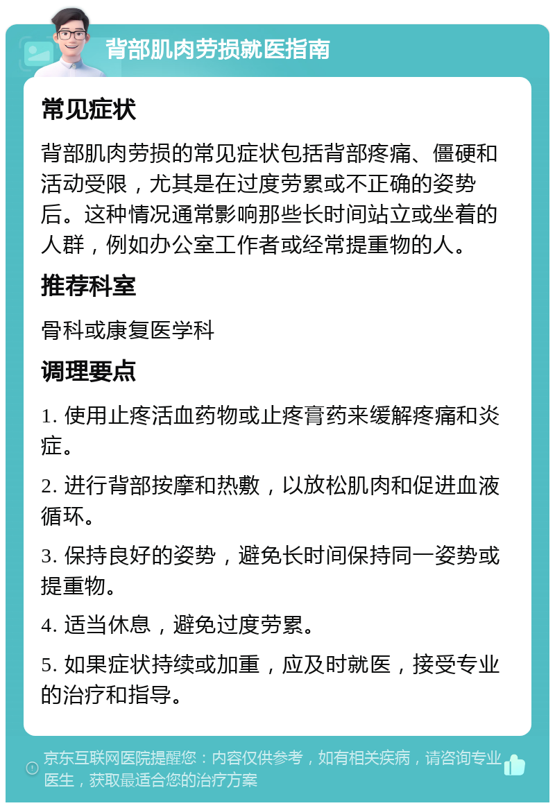 背部肌肉劳损就医指南 常见症状 背部肌肉劳损的常见症状包括背部疼痛、僵硬和活动受限，尤其是在过度劳累或不正确的姿势后。这种情况通常影响那些长时间站立或坐着的人群，例如办公室工作者或经常提重物的人。 推荐科室 骨科或康复医学科 调理要点 1. 使用止疼活血药物或止疼膏药来缓解疼痛和炎症。 2. 进行背部按摩和热敷，以放松肌肉和促进血液循环。 3. 保持良好的姿势，避免长时间保持同一姿势或提重物。 4. 适当休息，避免过度劳累。 5. 如果症状持续或加重，应及时就医，接受专业的治疗和指导。