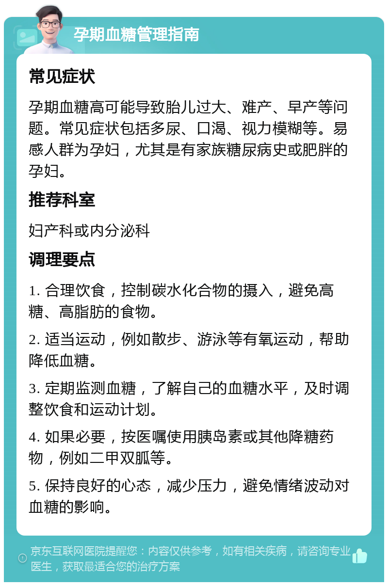 孕期血糖管理指南 常见症状 孕期血糖高可能导致胎儿过大、难产、早产等问题。常见症状包括多尿、口渴、视力模糊等。易感人群为孕妇，尤其是有家族糖尿病史或肥胖的孕妇。 推荐科室 妇产科或内分泌科 调理要点 1. 合理饮食，控制碳水化合物的摄入，避免高糖、高脂肪的食物。 2. 适当运动，例如散步、游泳等有氧运动，帮助降低血糖。 3. 定期监测血糖，了解自己的血糖水平，及时调整饮食和运动计划。 4. 如果必要，按医嘱使用胰岛素或其他降糖药物，例如二甲双胍等。 5. 保持良好的心态，减少压力，避免情绪波动对血糖的影响。