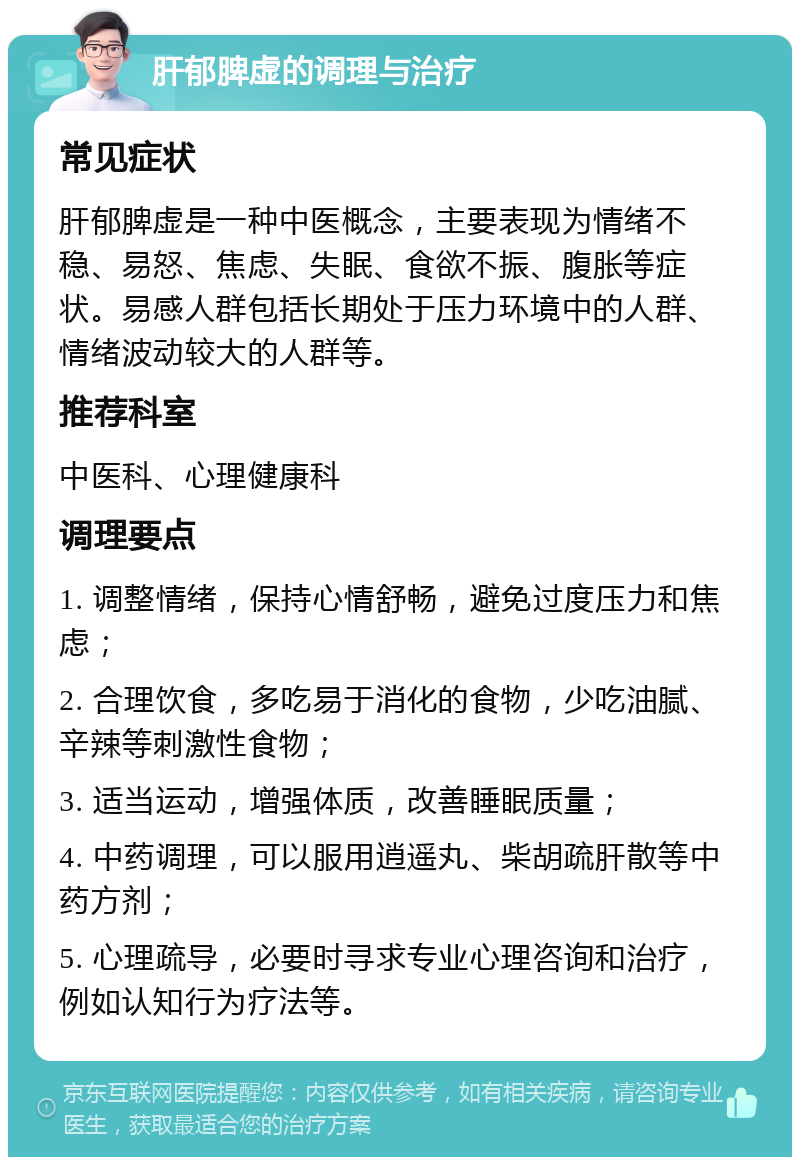 肝郁脾虚的调理与治疗 常见症状 肝郁脾虚是一种中医概念，主要表现为情绪不稳、易怒、焦虑、失眠、食欲不振、腹胀等症状。易感人群包括长期处于压力环境中的人群、情绪波动较大的人群等。 推荐科室 中医科、心理健康科 调理要点 1. 调整情绪，保持心情舒畅，避免过度压力和焦虑； 2. 合理饮食，多吃易于消化的食物，少吃油腻、辛辣等刺激性食物； 3. 适当运动，增强体质，改善睡眠质量； 4. 中药调理，可以服用逍遥丸、柴胡疏肝散等中药方剂； 5. 心理疏导，必要时寻求专业心理咨询和治疗，例如认知行为疗法等。