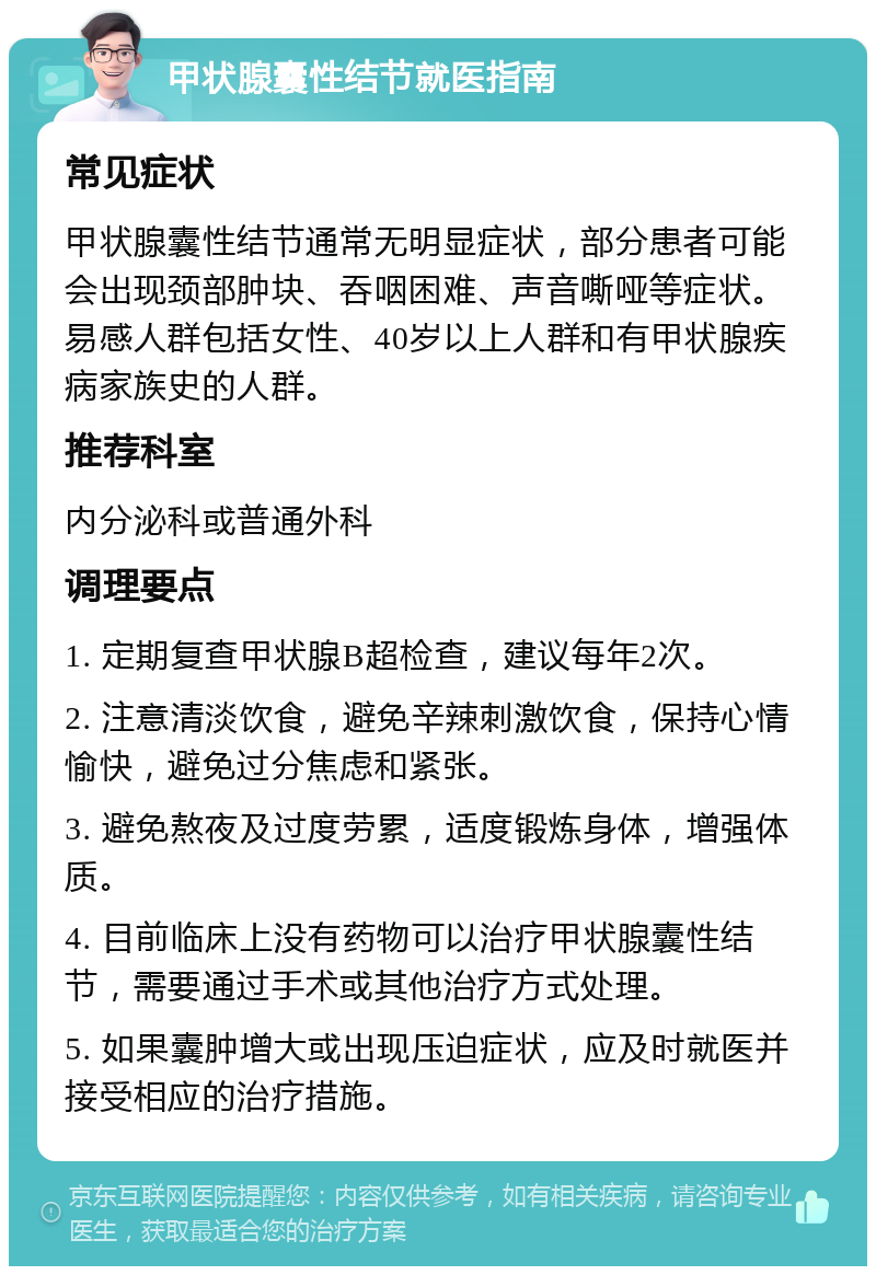 甲状腺囊性结节就医指南 常见症状 甲状腺囊性结节通常无明显症状，部分患者可能会出现颈部肿块、吞咽困难、声音嘶哑等症状。易感人群包括女性、40岁以上人群和有甲状腺疾病家族史的人群。 推荐科室 内分泌科或普通外科 调理要点 1. 定期复查甲状腺B超检查，建议每年2次。 2. 注意清淡饮食，避免辛辣刺激饮食，保持心情愉快，避免过分焦虑和紧张。 3. 避免熬夜及过度劳累，适度锻炼身体，增强体质。 4. 目前临床上没有药物可以治疗甲状腺囊性结节，需要通过手术或其他治疗方式处理。 5. 如果囊肿增大或出现压迫症状，应及时就医并接受相应的治疗措施。