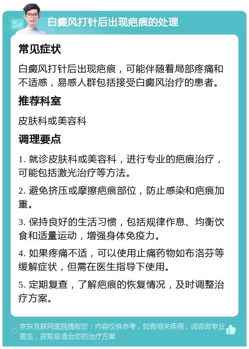 白癜风打针后出现疤痕的处理 常见症状 白癜风打针后出现疤痕，可能伴随着局部疼痛和不适感，易感人群包括接受白癜风治疗的患者。 推荐科室 皮肤科或美容科 调理要点 1. 就诊皮肤科或美容科，进行专业的疤痕治疗，可能包括激光治疗等方法。 2. 避免挤压或摩擦疤痕部位，防止感染和疤痕加重。 3. 保持良好的生活习惯，包括规律作息、均衡饮食和适量运动，增强身体免疫力。 4. 如果疼痛不适，可以使用止痛药物如布洛芬等缓解症状，但需在医生指导下使用。 5. 定期复查，了解疤痕的恢复情况，及时调整治疗方案。