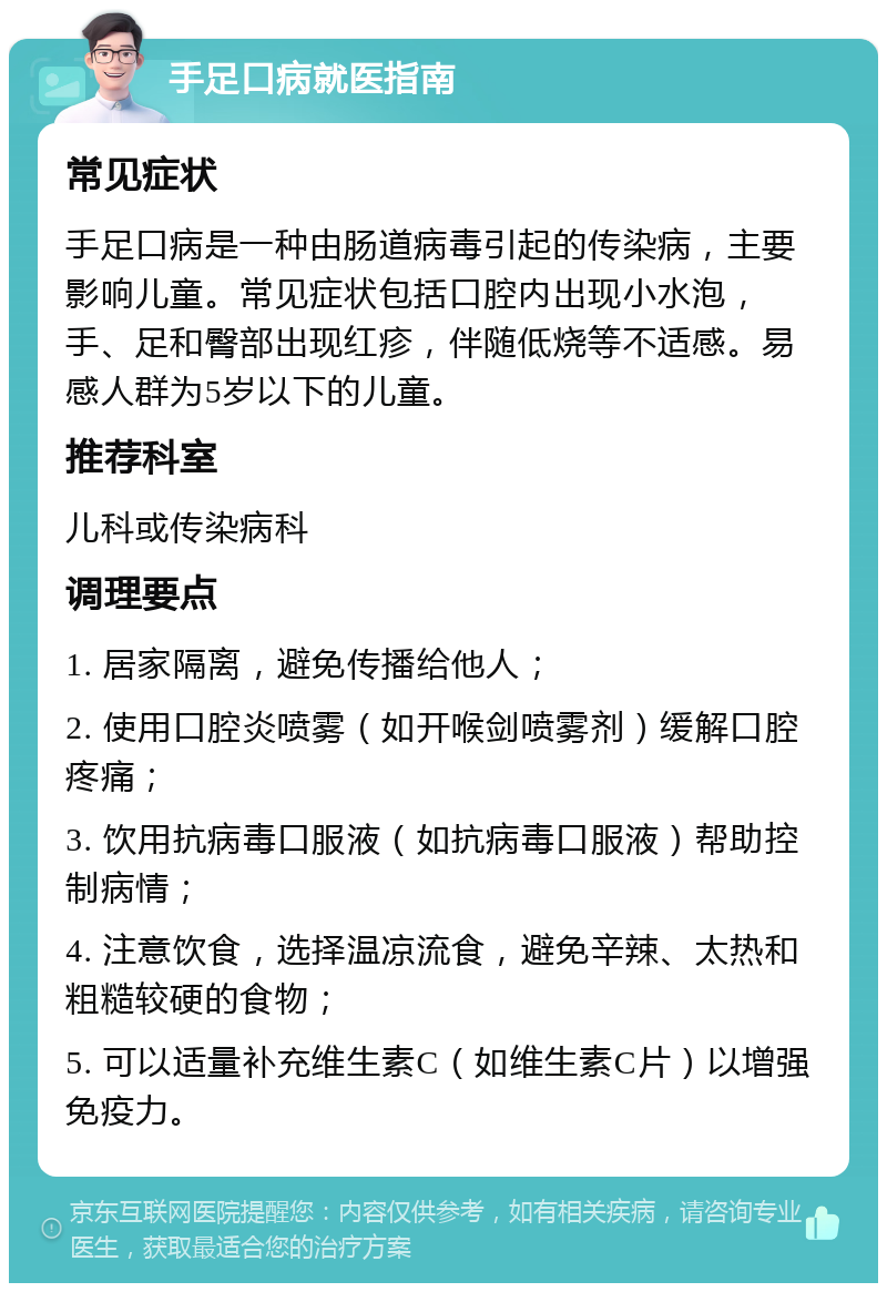 手足口病就医指南 常见症状 手足口病是一种由肠道病毒引起的传染病，主要影响儿童。常见症状包括口腔内出现小水泡，手、足和臀部出现红疹，伴随低烧等不适感。易感人群为5岁以下的儿童。 推荐科室 儿科或传染病科 调理要点 1. 居家隔离，避免传播给他人； 2. 使用口腔炎喷雾（如开喉剑喷雾剂）缓解口腔疼痛； 3. 饮用抗病毒口服液（如抗病毒口服液）帮助控制病情； 4. 注意饮食，选择温凉流食，避免辛辣、太热和粗糙较硬的食物； 5. 可以适量补充维生素C（如维生素C片）以增强免疫力。