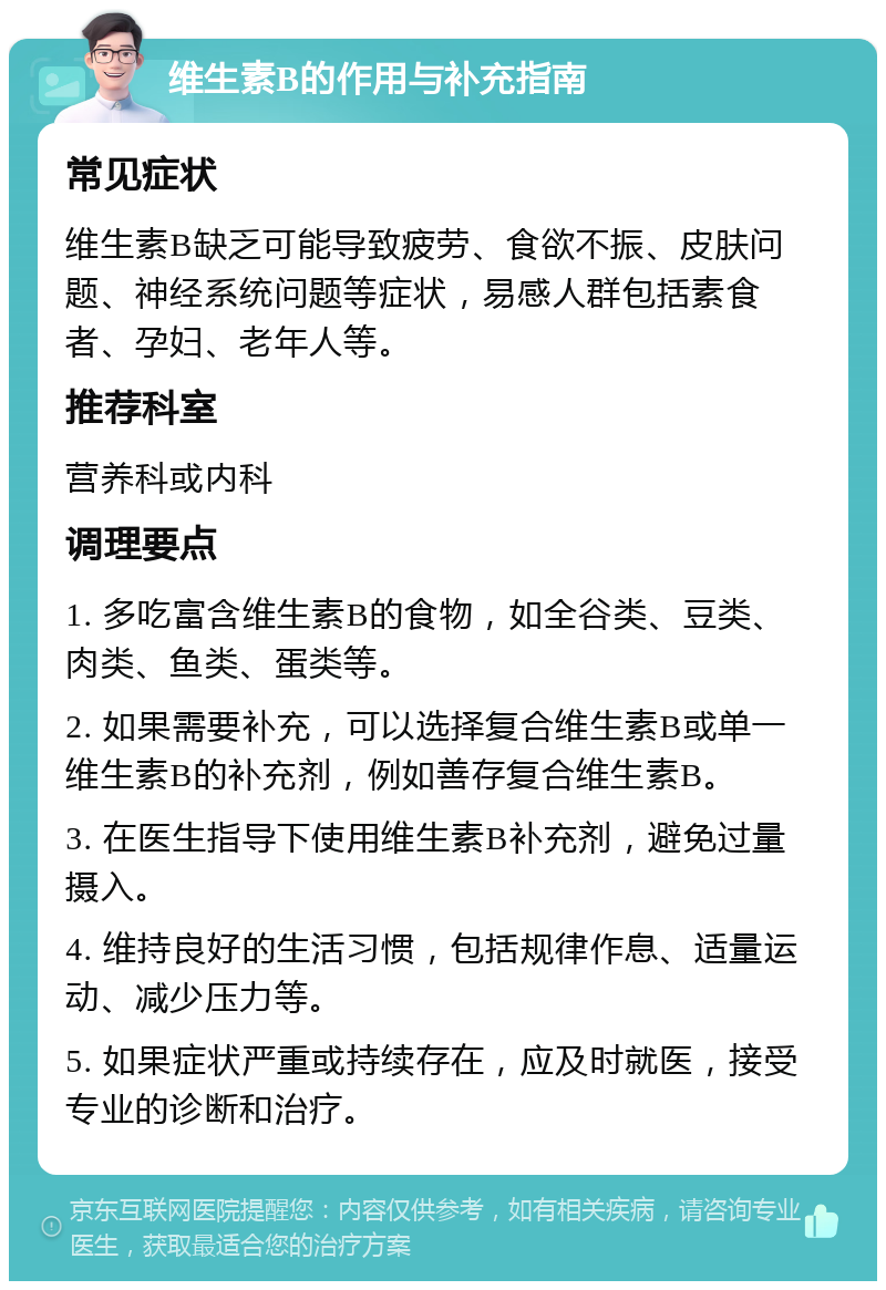 维生素B的作用与补充指南 常见症状 维生素B缺乏可能导致疲劳、食欲不振、皮肤问题、神经系统问题等症状，易感人群包括素食者、孕妇、老年人等。 推荐科室 营养科或内科 调理要点 1. 多吃富含维生素B的食物，如全谷类、豆类、肉类、鱼类、蛋类等。 2. 如果需要补充，可以选择复合维生素B或单一维生素B的补充剂，例如善存复合维生素B。 3. 在医生指导下使用维生素B补充剂，避免过量摄入。 4. 维持良好的生活习惯，包括规律作息、适量运动、减少压力等。 5. 如果症状严重或持续存在，应及时就医，接受专业的诊断和治疗。