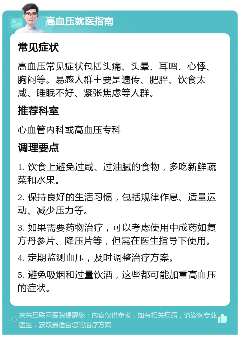 高血压就医指南 常见症状 高血压常见症状包括头痛、头晕、耳鸣、心悸、胸闷等。易感人群主要是遗传、肥胖、饮食太咸、睡眠不好、紧张焦虑等人群。 推荐科室 心血管内科或高血压专科 调理要点 1. 饮食上避免过咸、过油腻的食物，多吃新鲜蔬菜和水果。 2. 保持良好的生活习惯，包括规律作息、适量运动、减少压力等。 3. 如果需要药物治疗，可以考虑使用中成药如复方丹参片、降压片等，但需在医生指导下使用。 4. 定期监测血压，及时调整治疗方案。 5. 避免吸烟和过量饮酒，这些都可能加重高血压的症状。