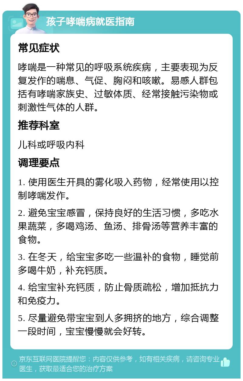 孩子哮喘病就医指南 常见症状 哮喘是一种常见的呼吸系统疾病，主要表现为反复发作的喘息、气促、胸闷和咳嗽。易感人群包括有哮喘家族史、过敏体质、经常接触污染物或刺激性气体的人群。 推荐科室 儿科或呼吸内科 调理要点 1. 使用医生开具的雾化吸入药物，经常使用以控制哮喘发作。 2. 避免宝宝感冒，保持良好的生活习惯，多吃水果蔬菜，多喝鸡汤、鱼汤、排骨汤等营养丰富的食物。 3. 在冬天，给宝宝多吃一些温补的食物，睡觉前多喝牛奶，补充钙质。 4. 给宝宝补充钙质，防止骨质疏松，增加抵抗力和免疫力。 5. 尽量避免带宝宝到人多拥挤的地方，综合调整一段时间，宝宝慢慢就会好转。