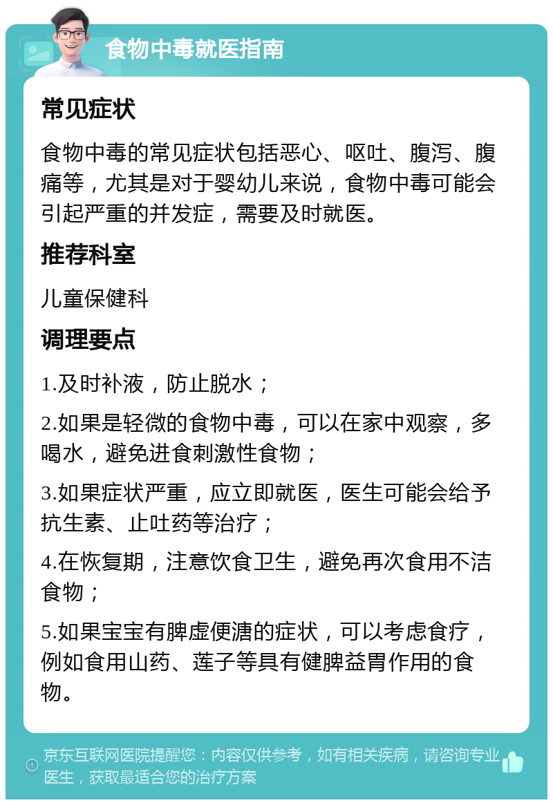 食物中毒就医指南 常见症状 食物中毒的常见症状包括恶心、呕吐、腹泻、腹痛等，尤其是对于婴幼儿来说，食物中毒可能会引起严重的并发症，需要及时就医。 推荐科室 儿童保健科 调理要点 1.及时补液，防止脱水； 2.如果是轻微的食物中毒，可以在家中观察，多喝水，避免进食刺激性食物； 3.如果症状严重，应立即就医，医生可能会给予抗生素、止吐药等治疗； 4.在恢复期，注意饮食卫生，避免再次食用不洁食物； 5.如果宝宝有脾虚便溏的症状，可以考虑食疗，例如食用山药、莲子等具有健脾益胃作用的食物。