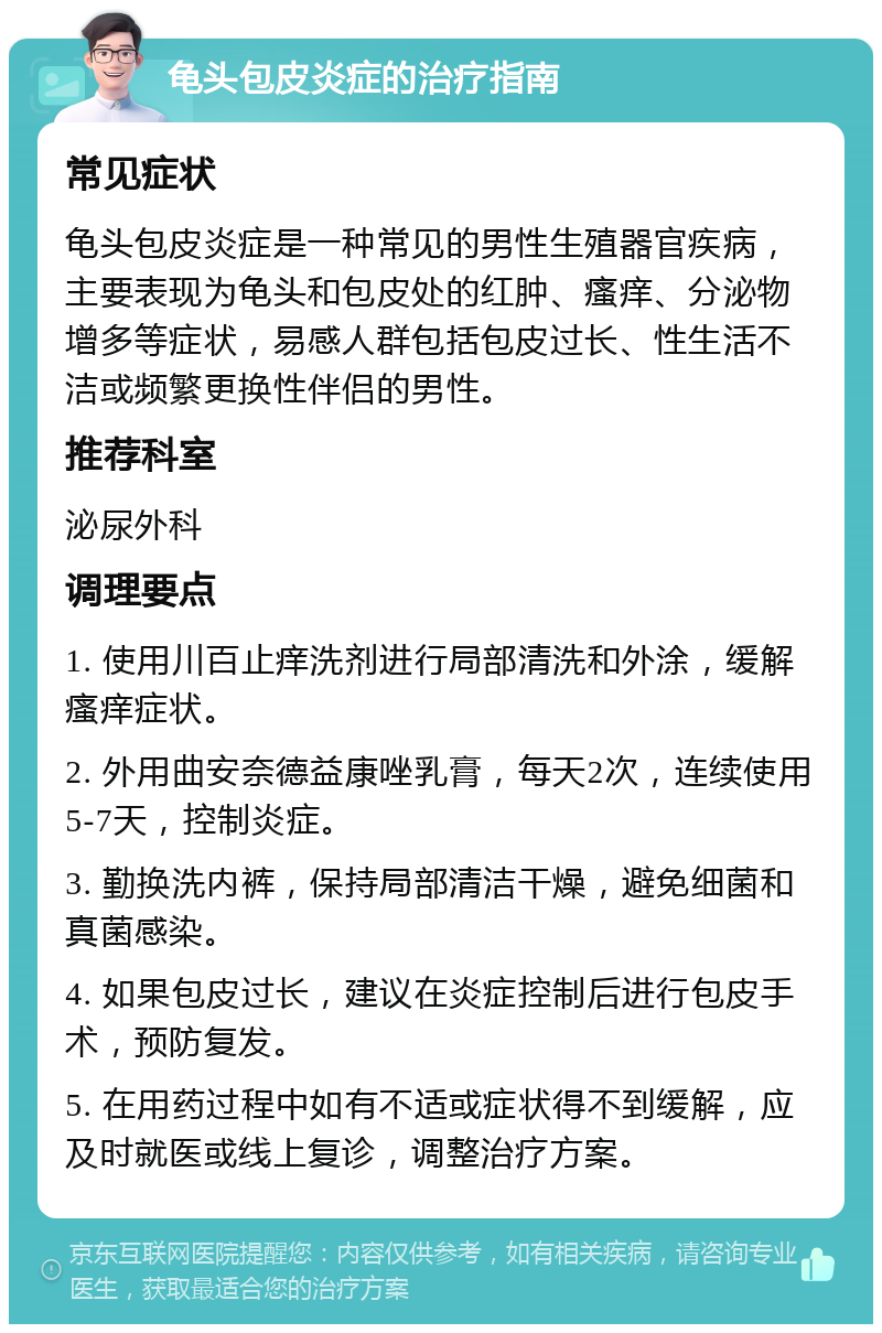 龟头包皮炎症的治疗指南 常见症状 龟头包皮炎症是一种常见的男性生殖器官疾病，主要表现为龟头和包皮处的红肿、瘙痒、分泌物增多等症状，易感人群包括包皮过长、性生活不洁或频繁更换性伴侣的男性。 推荐科室 泌尿外科 调理要点 1. 使用川百止痒洗剂进行局部清洗和外涂，缓解瘙痒症状。 2. 外用曲安奈德益康唑乳膏，每天2次，连续使用5-7天，控制炎症。 3. 勤换洗内裤，保持局部清洁干燥，避免细菌和真菌感染。 4. 如果包皮过长，建议在炎症控制后进行包皮手术，预防复发。 5. 在用药过程中如有不适或症状得不到缓解，应及时就医或线上复诊，调整治疗方案。