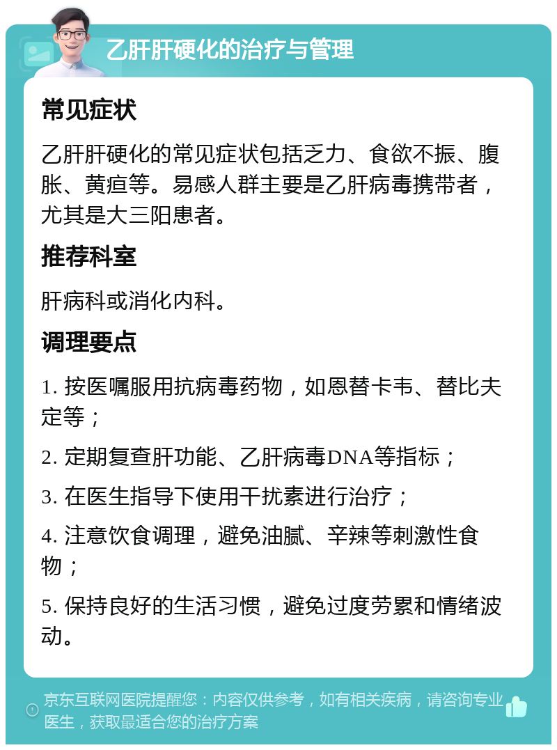 乙肝肝硬化的治疗与管理 常见症状 乙肝肝硬化的常见症状包括乏力、食欲不振、腹胀、黄疸等。易感人群主要是乙肝病毒携带者，尤其是大三阳患者。 推荐科室 肝病科或消化内科。 调理要点 1. 按医嘱服用抗病毒药物，如恩替卡韦、替比夫定等； 2. 定期复查肝功能、乙肝病毒DNA等指标； 3. 在医生指导下使用干扰素进行治疗； 4. 注意饮食调理，避免油腻、辛辣等刺激性食物； 5. 保持良好的生活习惯，避免过度劳累和情绪波动。