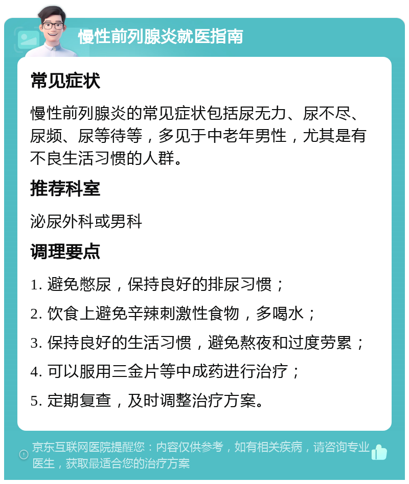 慢性前列腺炎就医指南 常见症状 慢性前列腺炎的常见症状包括尿无力、尿不尽、尿频、尿等待等，多见于中老年男性，尤其是有不良生活习惯的人群。 推荐科室 泌尿外科或男科 调理要点 1. 避免憋尿，保持良好的排尿习惯； 2. 饮食上避免辛辣刺激性食物，多喝水； 3. 保持良好的生活习惯，避免熬夜和过度劳累； 4. 可以服用三金片等中成药进行治疗； 5. 定期复查，及时调整治疗方案。