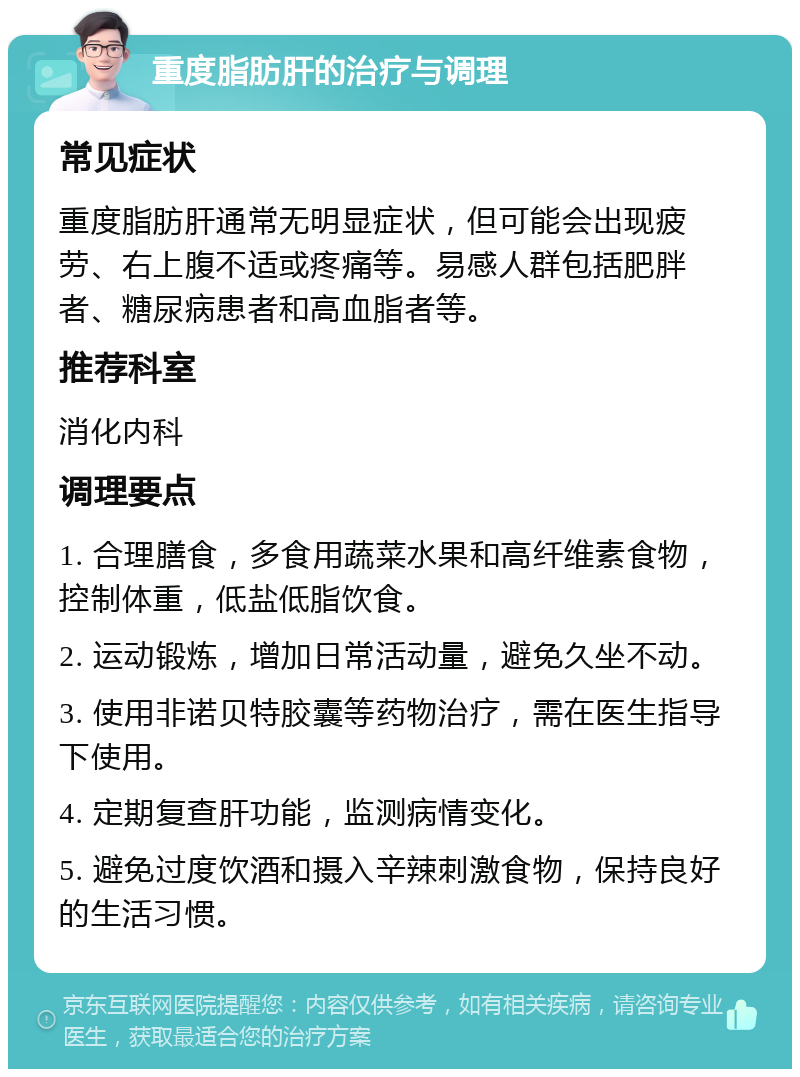 重度脂肪肝的治疗与调理 常见症状 重度脂肪肝通常无明显症状，但可能会出现疲劳、右上腹不适或疼痛等。易感人群包括肥胖者、糖尿病患者和高血脂者等。 推荐科室 消化内科 调理要点 1. 合理膳食，多食用蔬菜水果和高纤维素食物，控制体重，低盐低脂饮食。 2. 运动锻炼，增加日常活动量，避免久坐不动。 3. 使用非诺贝特胶囊等药物治疗，需在医生指导下使用。 4. 定期复查肝功能，监测病情变化。 5. 避免过度饮酒和摄入辛辣刺激食物，保持良好的生活习惯。