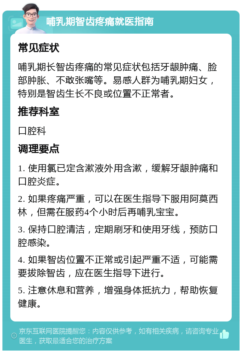 哺乳期智齿疼痛就医指南 常见症状 哺乳期长智齿疼痛的常见症状包括牙龈肿痛、脸部肿胀、不敢张嘴等。易感人群为哺乳期妇女，特别是智齿生长不良或位置不正常者。 推荐科室 口腔科 调理要点 1. 使用氯已定含漱液外用含漱，缓解牙龈肿痛和口腔炎症。 2. 如果疼痛严重，可以在医生指导下服用阿莫西林，但需在服药4个小时后再哺乳宝宝。 3. 保持口腔清洁，定期刷牙和使用牙线，预防口腔感染。 4. 如果智齿位置不正常或引起严重不适，可能需要拔除智齿，应在医生指导下进行。 5. 注意休息和营养，增强身体抵抗力，帮助恢复健康。