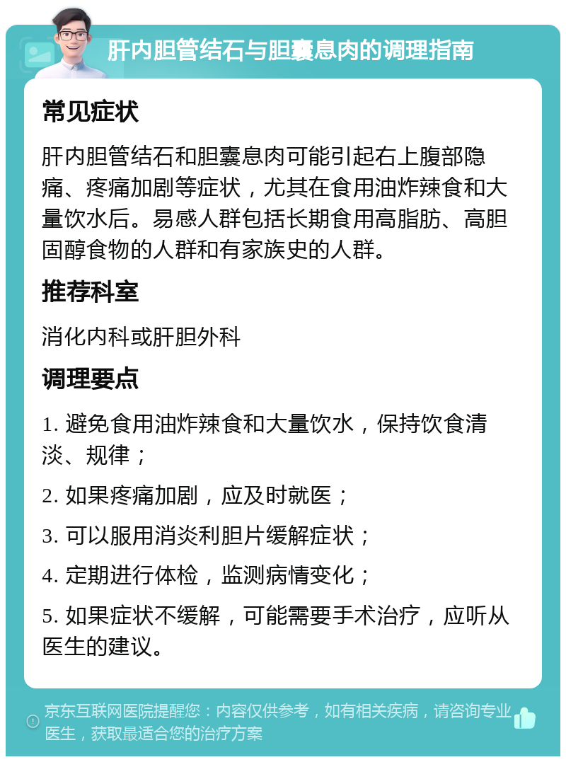 肝内胆管结石与胆囊息肉的调理指南 常见症状 肝内胆管结石和胆囊息肉可能引起右上腹部隐痛、疼痛加剧等症状，尤其在食用油炸辣食和大量饮水后。易感人群包括长期食用高脂肪、高胆固醇食物的人群和有家族史的人群。 推荐科室 消化内科或肝胆外科 调理要点 1. 避免食用油炸辣食和大量饮水，保持饮食清淡、规律； 2. 如果疼痛加剧，应及时就医； 3. 可以服用消炎利胆片缓解症状； 4. 定期进行体检，监测病情变化； 5. 如果症状不缓解，可能需要手术治疗，应听从医生的建议。