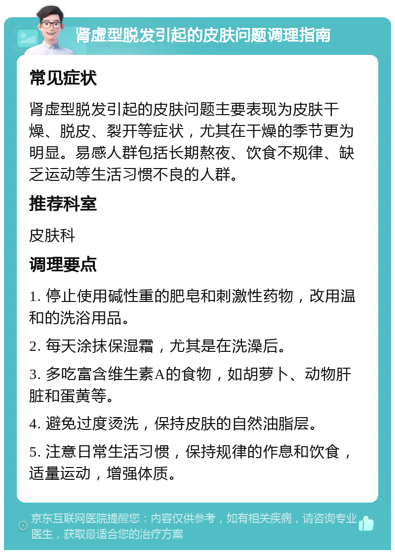 肾虚型脱发引起的皮肤问题调理指南 常见症状 肾虚型脱发引起的皮肤问题主要表现为皮肤干燥、脱皮、裂开等症状，尤其在干燥的季节更为明显。易感人群包括长期熬夜、饮食不规律、缺乏运动等生活习惯不良的人群。 推荐科室 皮肤科 调理要点 1. 停止使用碱性重的肥皂和刺激性药物，改用温和的洗浴用品。 2. 每天涂抹保湿霜，尤其是在洗澡后。 3. 多吃富含维生素A的食物，如胡萝卜、动物肝脏和蛋黄等。 4. 避免过度烫洗，保持皮肤的自然油脂层。 5. 注意日常生活习惯，保持规律的作息和饮食，适量运动，增强体质。