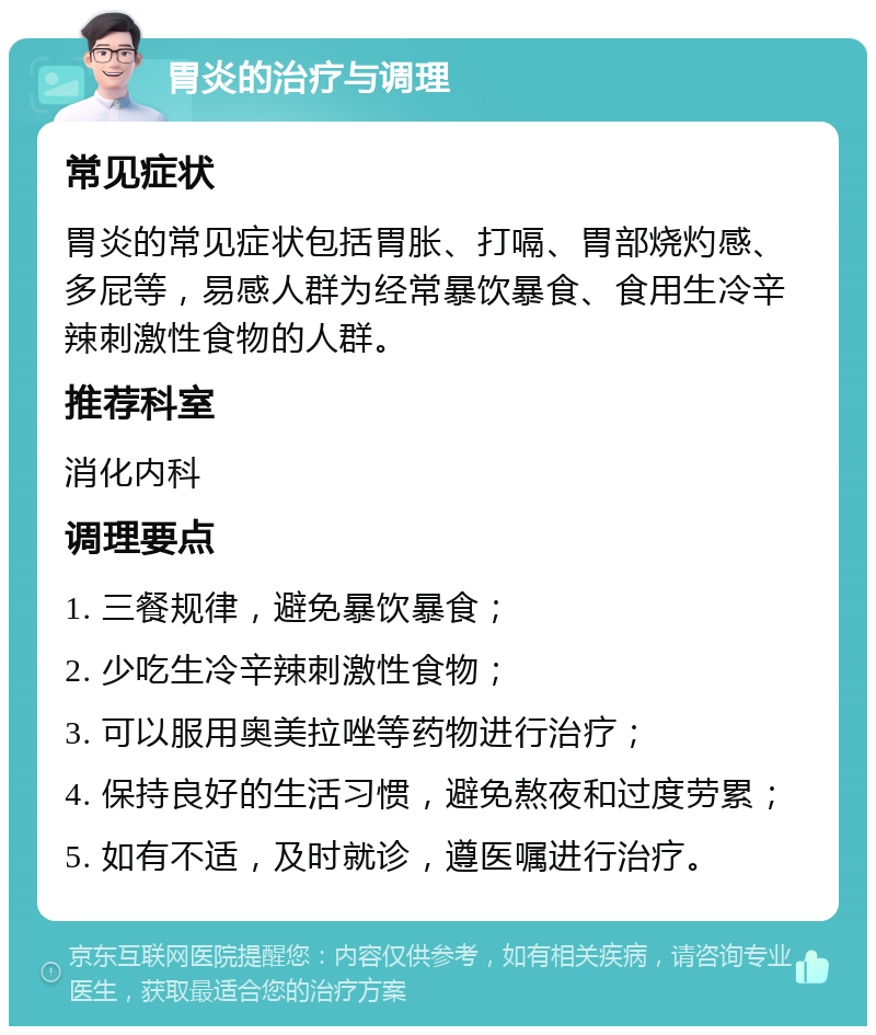 胃炎的治疗与调理 常见症状 胃炎的常见症状包括胃胀、打嗝、胃部烧灼感、多屁等，易感人群为经常暴饮暴食、食用生冷辛辣刺激性食物的人群。 推荐科室 消化内科 调理要点 1. 三餐规律，避免暴饮暴食； 2. 少吃生冷辛辣刺激性食物； 3. 可以服用奥美拉唑等药物进行治疗； 4. 保持良好的生活习惯，避免熬夜和过度劳累； 5. 如有不适，及时就诊，遵医嘱进行治疗。