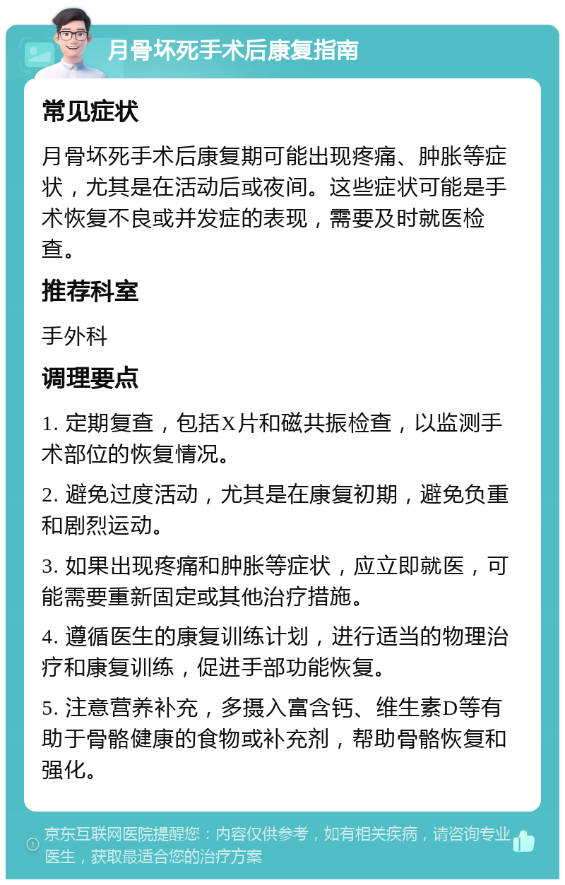 月骨坏死手术后康复指南 常见症状 月骨坏死手术后康复期可能出现疼痛、肿胀等症状，尤其是在活动后或夜间。这些症状可能是手术恢复不良或并发症的表现，需要及时就医检查。 推荐科室 手外科 调理要点 1. 定期复查，包括X片和磁共振检查，以监测手术部位的恢复情况。 2. 避免过度活动，尤其是在康复初期，避免负重和剧烈运动。 3. 如果出现疼痛和肿胀等症状，应立即就医，可能需要重新固定或其他治疗措施。 4. 遵循医生的康复训练计划，进行适当的物理治疗和康复训练，促进手部功能恢复。 5. 注意营养补充，多摄入富含钙、维生素D等有助于骨骼健康的食物或补充剂，帮助骨骼恢复和强化。