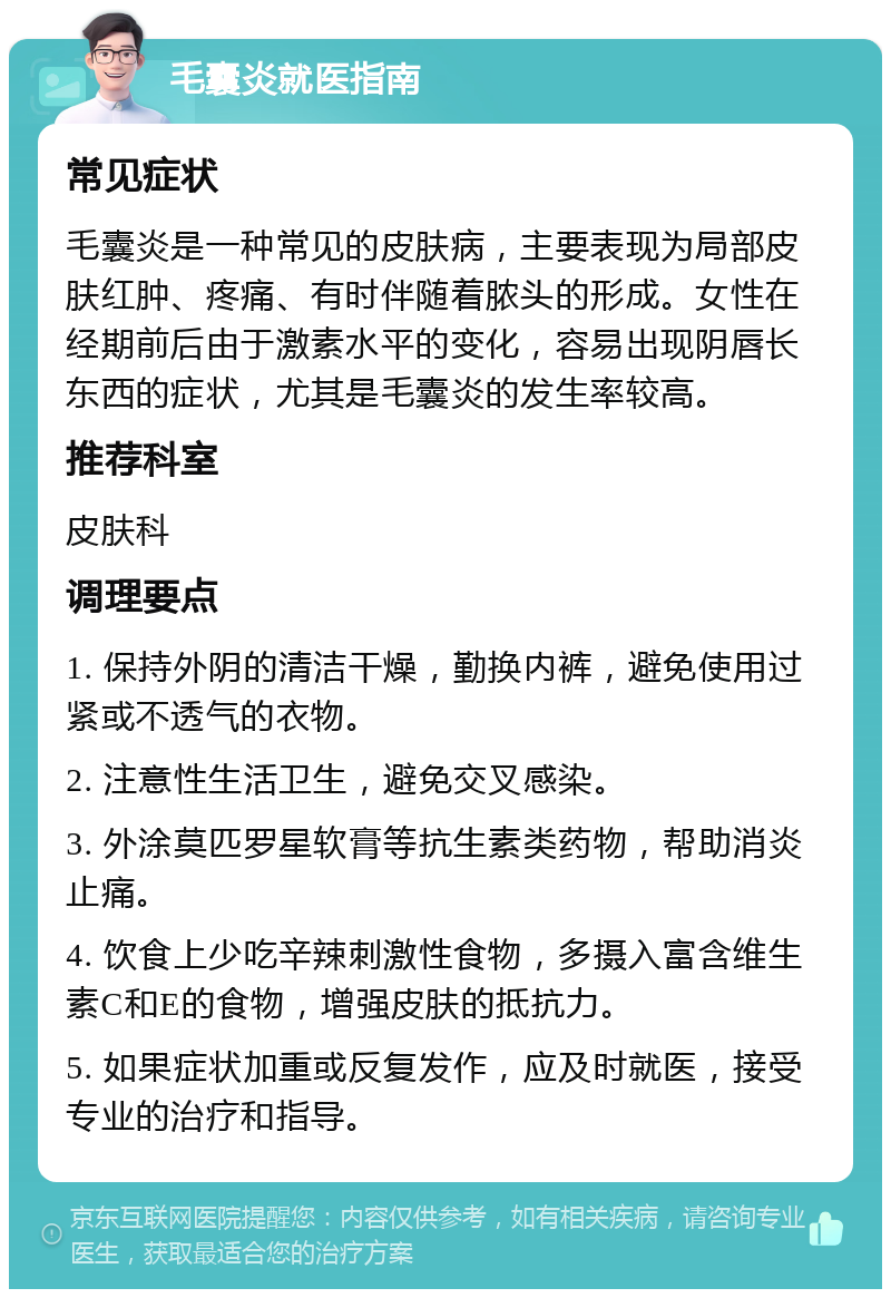 毛囊炎就医指南 常见症状 毛囊炎是一种常见的皮肤病，主要表现为局部皮肤红肿、疼痛、有时伴随着脓头的形成。女性在经期前后由于激素水平的变化，容易出现阴唇长东西的症状，尤其是毛囊炎的发生率较高。 推荐科室 皮肤科 调理要点 1. 保持外阴的清洁干燥，勤换内裤，避免使用过紧或不透气的衣物。 2. 注意性生活卫生，避免交叉感染。 3. 外涂莫匹罗星软膏等抗生素类药物，帮助消炎止痛。 4. 饮食上少吃辛辣刺激性食物，多摄入富含维生素C和E的食物，增强皮肤的抵抗力。 5. 如果症状加重或反复发作，应及时就医，接受专业的治疗和指导。