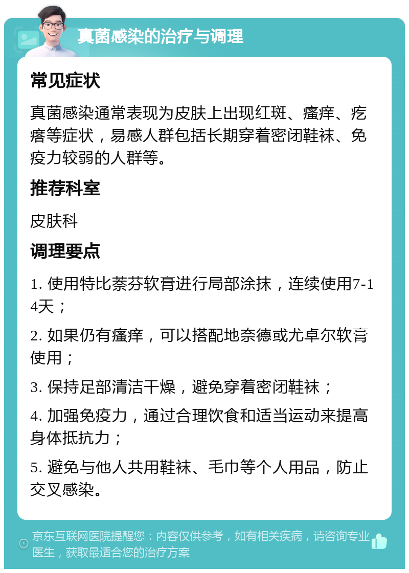 真菌感染的治疗与调理 常见症状 真菌感染通常表现为皮肤上出现红斑、瘙痒、疙瘩等症状，易感人群包括长期穿着密闭鞋袜、免疫力较弱的人群等。 推荐科室 皮肤科 调理要点 1. 使用特比萘芬软膏进行局部涂抹，连续使用7-14天； 2. 如果仍有瘙痒，可以搭配地奈德或尤卓尔软膏使用； 3. 保持足部清洁干燥，避免穿着密闭鞋袜； 4. 加强免疫力，通过合理饮食和适当运动来提高身体抵抗力； 5. 避免与他人共用鞋袜、毛巾等个人用品，防止交叉感染。