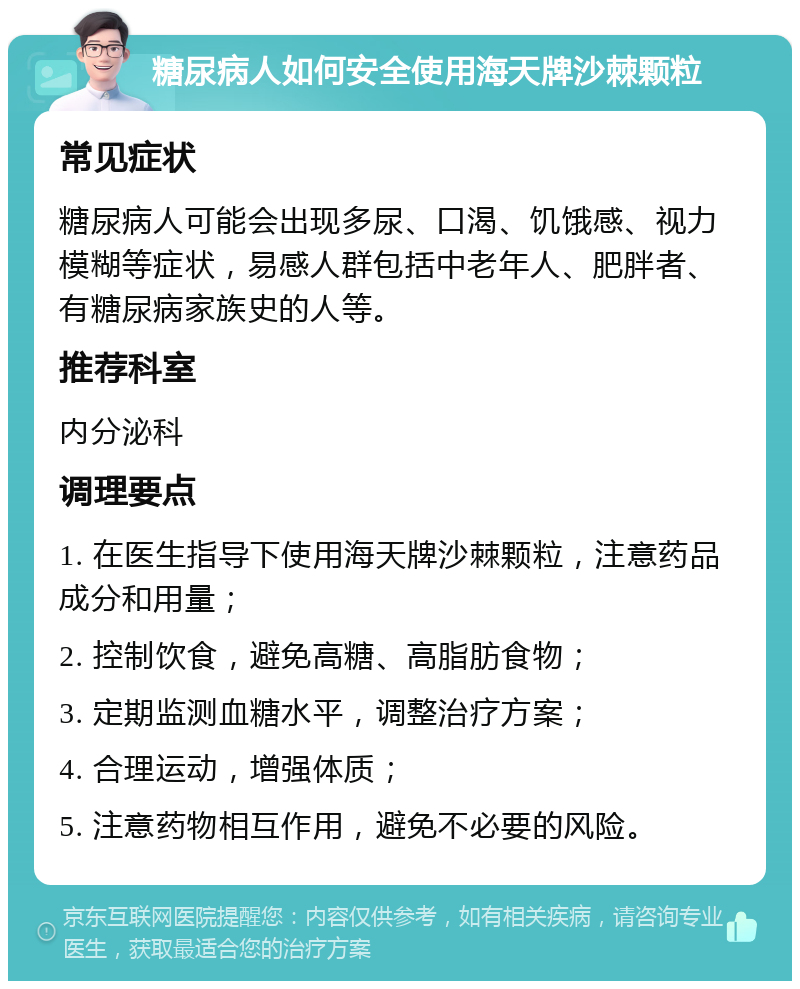 糖尿病人如何安全使用海天牌沙棘颗粒 常见症状 糖尿病人可能会出现多尿、口渴、饥饿感、视力模糊等症状，易感人群包括中老年人、肥胖者、有糖尿病家族史的人等。 推荐科室 内分泌科 调理要点 1. 在医生指导下使用海天牌沙棘颗粒，注意药品成分和用量； 2. 控制饮食，避免高糖、高脂肪食物； 3. 定期监测血糖水平，调整治疗方案； 4. 合理运动，增强体质； 5. 注意药物相互作用，避免不必要的风险。