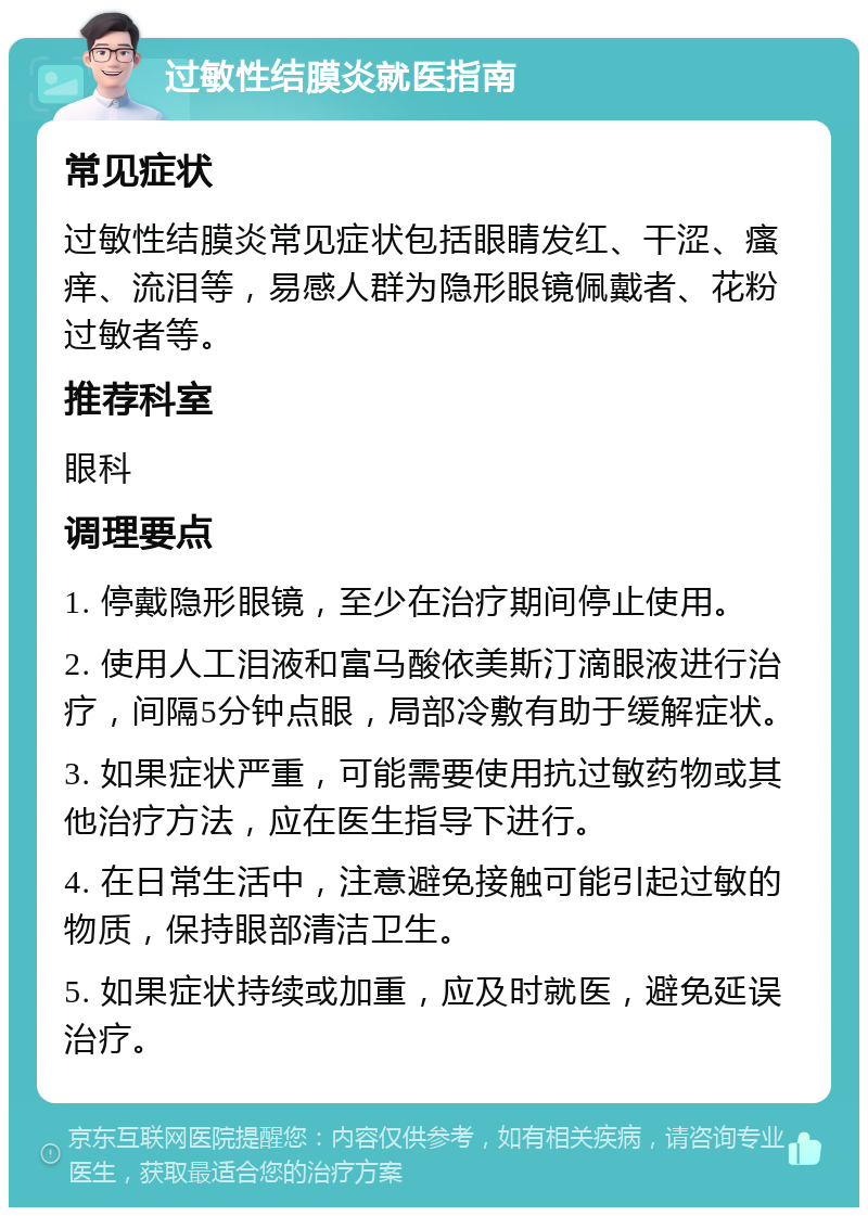 过敏性结膜炎就医指南 常见症状 过敏性结膜炎常见症状包括眼睛发红、干涩、瘙痒、流泪等，易感人群为隐形眼镜佩戴者、花粉过敏者等。 推荐科室 眼科 调理要点 1. 停戴隐形眼镜，至少在治疗期间停止使用。 2. 使用人工泪液和富马酸依美斯汀滴眼液进行治疗，间隔5分钟点眼，局部冷敷有助于缓解症状。 3. 如果症状严重，可能需要使用抗过敏药物或其他治疗方法，应在医生指导下进行。 4. 在日常生活中，注意避免接触可能引起过敏的物质，保持眼部清洁卫生。 5. 如果症状持续或加重，应及时就医，避免延误治疗。