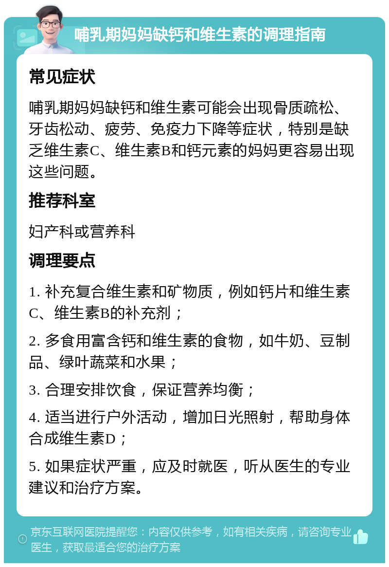 哺乳期妈妈缺钙和维生素的调理指南 常见症状 哺乳期妈妈缺钙和维生素可能会出现骨质疏松、牙齿松动、疲劳、免疫力下降等症状，特别是缺乏维生素C、维生素B和钙元素的妈妈更容易出现这些问题。 推荐科室 妇产科或营养科 调理要点 1. 补充复合维生素和矿物质，例如钙片和维生素C、维生素B的补充剂； 2. 多食用富含钙和维生素的食物，如牛奶、豆制品、绿叶蔬菜和水果； 3. 合理安排饮食，保证营养均衡； 4. 适当进行户外活动，增加日光照射，帮助身体合成维生素D； 5. 如果症状严重，应及时就医，听从医生的专业建议和治疗方案。