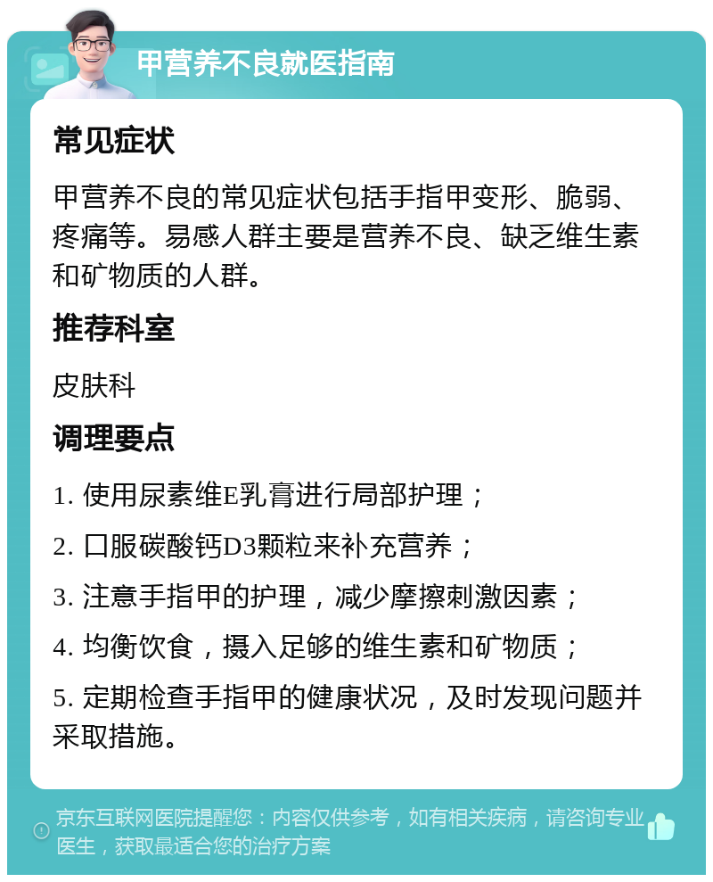 甲营养不良就医指南 常见症状 甲营养不良的常见症状包括手指甲变形、脆弱、疼痛等。易感人群主要是营养不良、缺乏维生素和矿物质的人群。 推荐科室 皮肤科 调理要点 1. 使用尿素维E乳膏进行局部护理； 2. 口服碳酸钙D3颗粒来补充营养； 3. 注意手指甲的护理，减少摩擦刺激因素； 4. 均衡饮食，摄入足够的维生素和矿物质； 5. 定期检查手指甲的健康状况，及时发现问题并采取措施。