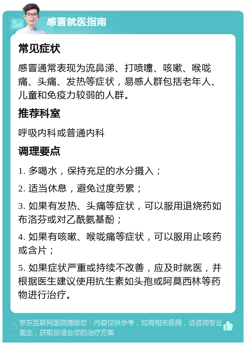 感冒就医指南 常见症状 感冒通常表现为流鼻涕、打喷嚏、咳嗽、喉咙痛、头痛、发热等症状，易感人群包括老年人、儿童和免疫力较弱的人群。 推荐科室 呼吸内科或普通内科 调理要点 1. 多喝水，保持充足的水分摄入； 2. 适当休息，避免过度劳累； 3. 如果有发热、头痛等症状，可以服用退烧药如布洛芬或对乙酰氨基酚； 4. 如果有咳嗽、喉咙痛等症状，可以服用止咳药或含片； 5. 如果症状严重或持续不改善，应及时就医，并根据医生建议使用抗生素如头孢或阿莫西林等药物进行治疗。