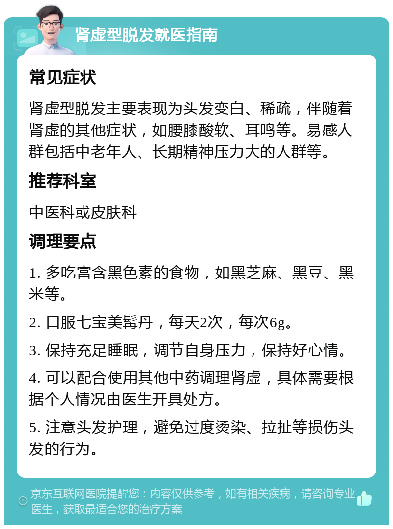 肾虚型脱发就医指南 常见症状 肾虚型脱发主要表现为头发变白、稀疏，伴随着肾虚的其他症状，如腰膝酸软、耳鸣等。易感人群包括中老年人、长期精神压力大的人群等。 推荐科室 中医科或皮肤科 调理要点 1. 多吃富含黑色素的食物，如黑芝麻、黑豆、黑米等。 2. 口服七宝美髯丹，每天2次，每次6g。 3. 保持充足睡眠，调节自身压力，保持好心情。 4. 可以配合使用其他中药调理肾虚，具体需要根据个人情况由医生开具处方。 5. 注意头发护理，避免过度烫染、拉扯等损伤头发的行为。