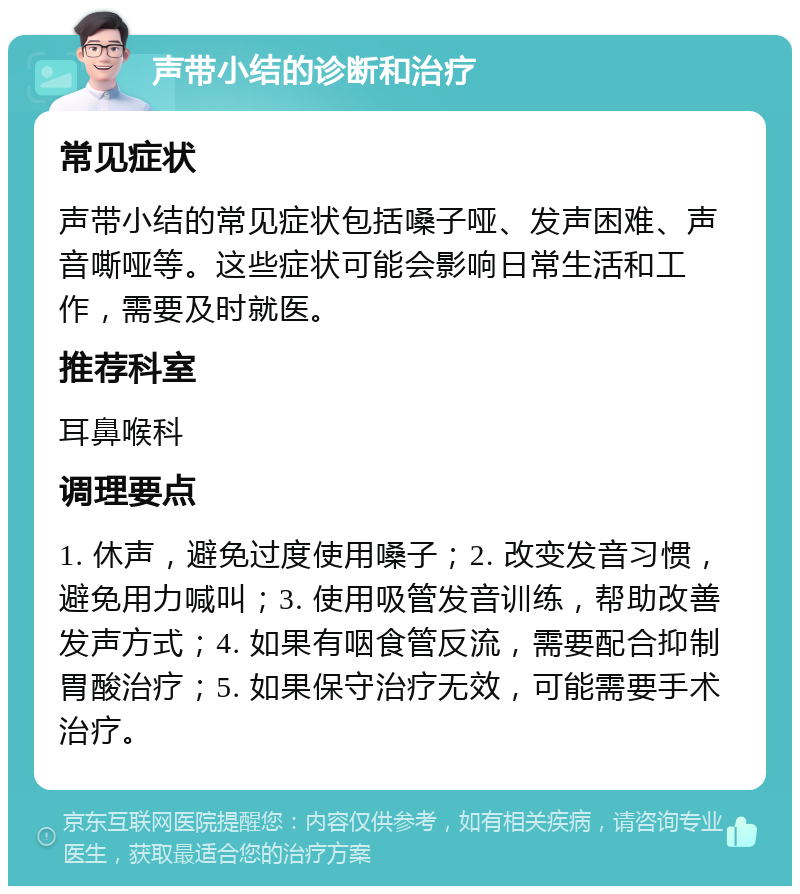 声带小结的诊断和治疗 常见症状 声带小结的常见症状包括嗓子哑、发声困难、声音嘶哑等。这些症状可能会影响日常生活和工作，需要及时就医。 推荐科室 耳鼻喉科 调理要点 1. 休声，避免过度使用嗓子；2. 改变发音习惯，避免用力喊叫；3. 使用吸管发音训练，帮助改善发声方式；4. 如果有咽食管反流，需要配合抑制胃酸治疗；5. 如果保守治疗无效，可能需要手术治疗。