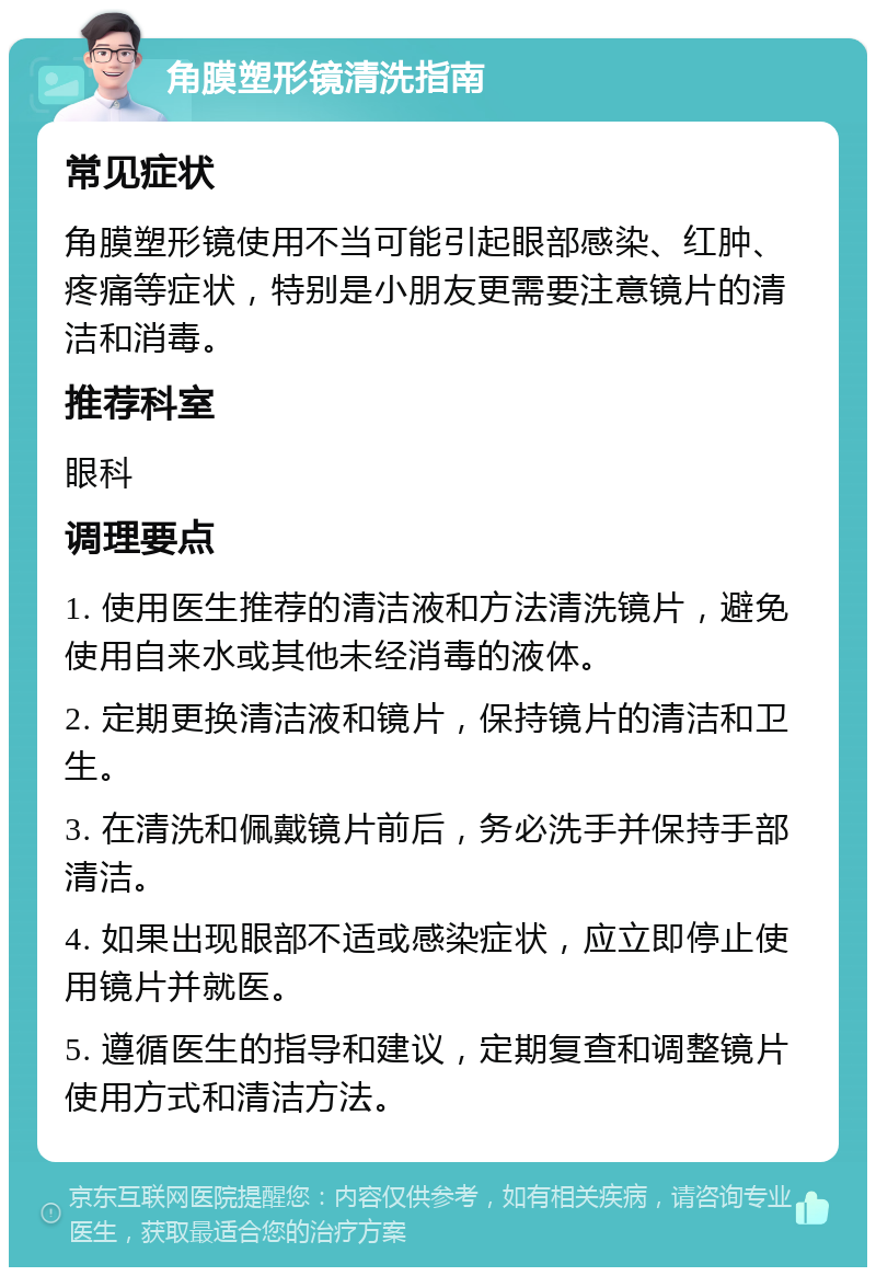 角膜塑形镜清洗指南 常见症状 角膜塑形镜使用不当可能引起眼部感染、红肿、疼痛等症状，特别是小朋友更需要注意镜片的清洁和消毒。 推荐科室 眼科 调理要点 1. 使用医生推荐的清洁液和方法清洗镜片，避免使用自来水或其他未经消毒的液体。 2. 定期更换清洁液和镜片，保持镜片的清洁和卫生。 3. 在清洗和佩戴镜片前后，务必洗手并保持手部清洁。 4. 如果出现眼部不适或感染症状，应立即停止使用镜片并就医。 5. 遵循医生的指导和建议，定期复查和调整镜片使用方式和清洁方法。