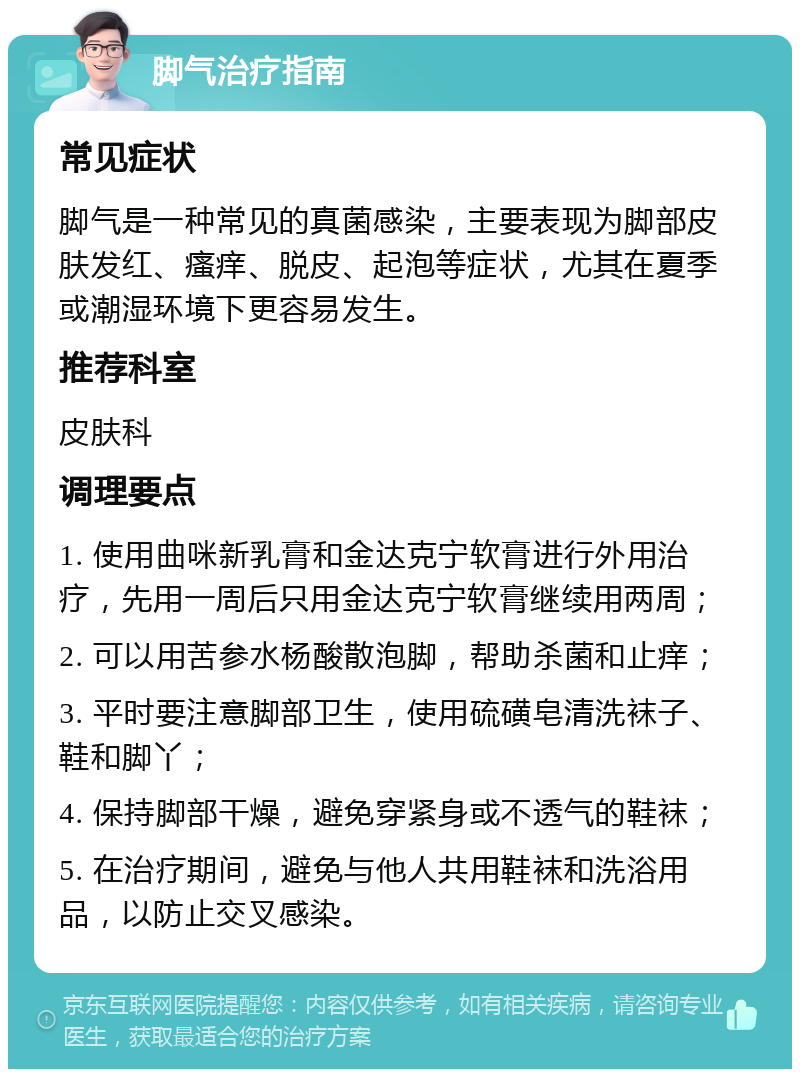 脚气治疗指南 常见症状 脚气是一种常见的真菌感染，主要表现为脚部皮肤发红、瘙痒、脱皮、起泡等症状，尤其在夏季或潮湿环境下更容易发生。 推荐科室 皮肤科 调理要点 1. 使用曲咪新乳膏和金达克宁软膏进行外用治疗，先用一周后只用金达克宁软膏继续用两周； 2. 可以用苦参水杨酸散泡脚，帮助杀菌和止痒； 3. 平时要注意脚部卫生，使用硫磺皂清洗袜子、鞋和脚丫； 4. 保持脚部干燥，避免穿紧身或不透气的鞋袜； 5. 在治疗期间，避免与他人共用鞋袜和洗浴用品，以防止交叉感染。