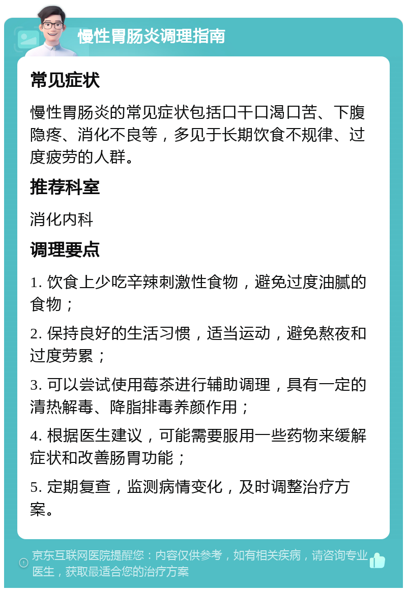 慢性胃肠炎调理指南 常见症状 慢性胃肠炎的常见症状包括口干口渴口苦、下腹隐疼、消化不良等，多见于长期饮食不规律、过度疲劳的人群。 推荐科室 消化内科 调理要点 1. 饮食上少吃辛辣刺激性食物，避免过度油腻的食物； 2. 保持良好的生活习惯，适当运动，避免熬夜和过度劳累； 3. 可以尝试使用莓茶进行辅助调理，具有一定的清热解毒、降脂排毒养颜作用； 4. 根据医生建议，可能需要服用一些药物来缓解症状和改善肠胃功能； 5. 定期复查，监测病情变化，及时调整治疗方案。