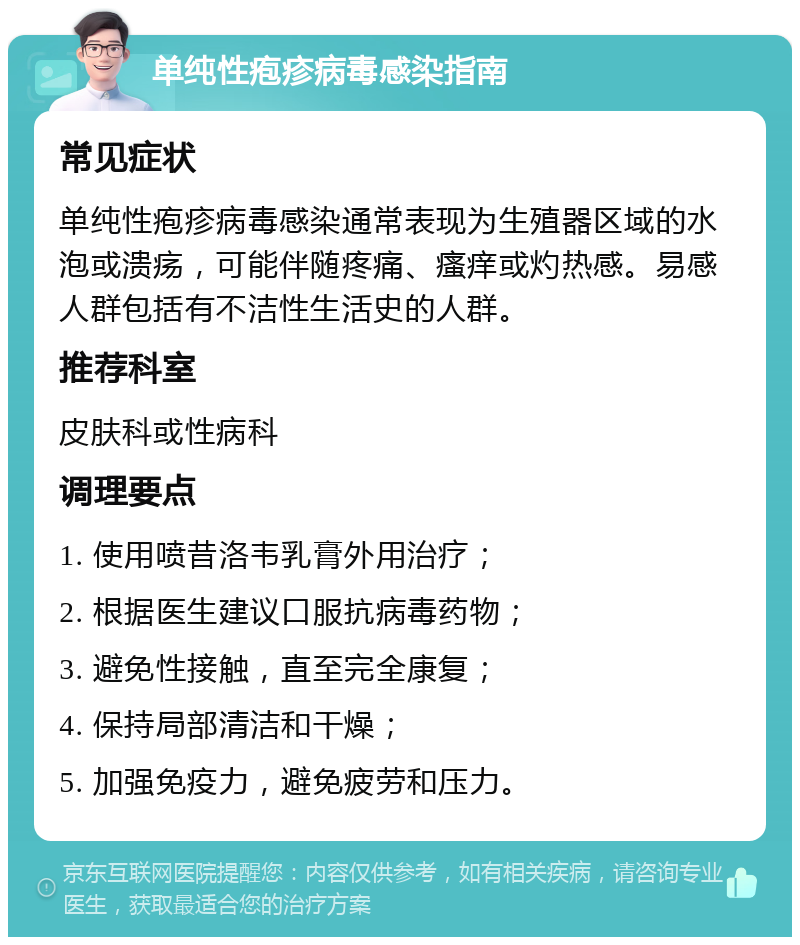 单纯性疱疹病毒感染指南 常见症状 单纯性疱疹病毒感染通常表现为生殖器区域的水泡或溃疡，可能伴随疼痛、瘙痒或灼热感。易感人群包括有不洁性生活史的人群。 推荐科室 皮肤科或性病科 调理要点 1. 使用喷昔洛韦乳膏外用治疗； 2. 根据医生建议口服抗病毒药物； 3. 避免性接触，直至完全康复； 4. 保持局部清洁和干燥； 5. 加强免疫力，避免疲劳和压力。