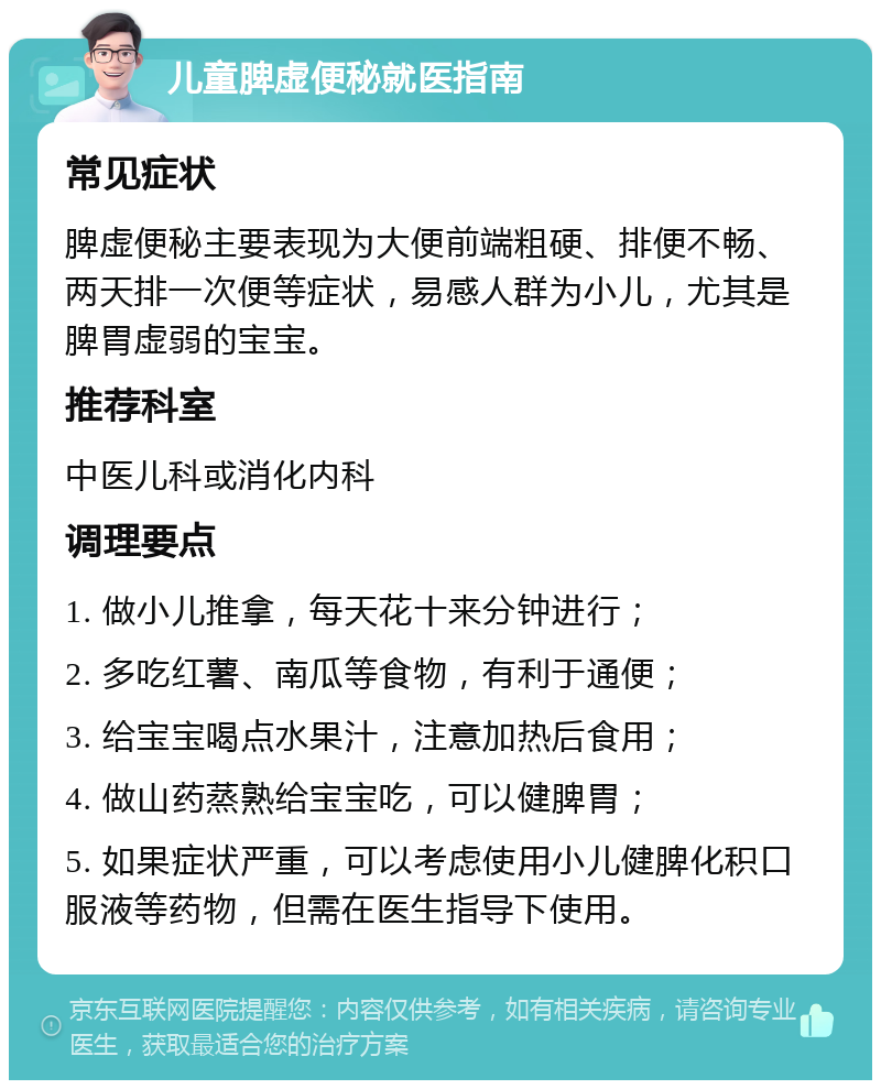 儿童脾虚便秘就医指南 常见症状 脾虚便秘主要表现为大便前端粗硬、排便不畅、两天排一次便等症状，易感人群为小儿，尤其是脾胃虚弱的宝宝。 推荐科室 中医儿科或消化内科 调理要点 1. 做小儿推拿，每天花十来分钟进行； 2. 多吃红薯、南瓜等食物，有利于通便； 3. 给宝宝喝点水果汁，注意加热后食用； 4. 做山药蒸熟给宝宝吃，可以健脾胃； 5. 如果症状严重，可以考虑使用小儿健脾化积口服液等药物，但需在医生指导下使用。