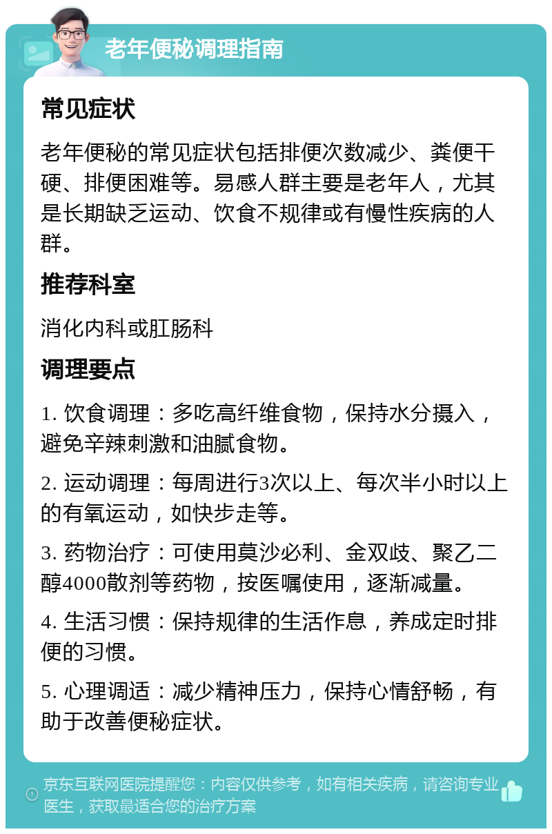 老年便秘调理指南 常见症状 老年便秘的常见症状包括排便次数减少、粪便干硬、排便困难等。易感人群主要是老年人，尤其是长期缺乏运动、饮食不规律或有慢性疾病的人群。 推荐科室 消化内科或肛肠科 调理要点 1. 饮食调理：多吃高纤维食物，保持水分摄入，避免辛辣刺激和油腻食物。 2. 运动调理：每周进行3次以上、每次半小时以上的有氧运动，如快步走等。 3. 药物治疗：可使用莫沙必利、金双歧、聚乙二醇4000散剂等药物，按医嘱使用，逐渐减量。 4. 生活习惯：保持规律的生活作息，养成定时排便的习惯。 5. 心理调适：减少精神压力，保持心情舒畅，有助于改善便秘症状。